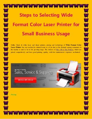 Steps to Selecting Wide 
Format Color Laser Printer for 
Small Business Usage 
Unlike black & white laser and inkjet printers, pricing and technology of Wide Format Color 
Laser Printer has not reached its matured state as of yet due to the demand among consumers in 
the market is said to be in the growing stage. The choices of Best All in One Printers, which are 
priced competitively and have good printing quality, with low maintenance expenses are limited. 
Pricing 
 