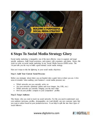 wwww.digitalerra.com
6 Steps To Social Media Strategy Glory
Social media marketing is inarguably one of the most effective ways to segment and target
specific audiences, build brand awareness, and connect with consumers and clients. Hence, this
week we write on social media marketing in our ‘Social Media Success (SMS) series. The
1st part tells you the way to build a goal-oriented social media strategy.
Here are 6 steps to ride the lightning in your social media objectives:
Step 1: Audit Your Current Social Presence
Before you strategize about where you are headed, take a quick look at where you are. A few
areas to consider when auditing your business’s social media presence are:
 Which networks are you currently active on
 Are your networks optimized (photo and cover images, bio, URL, etc.)
 Which networks are currently bringing you the most value
 How do your profiles compare to your competitors’ profiles
Step 2: Target Audience
This frames who you want to reach via social networks. For this you need to understand your
core audience (personas, profiles, demographics etc.) and identify any new customer types that
you want to attract based on your products/services. It can help to split this into three types of
social follower:
 