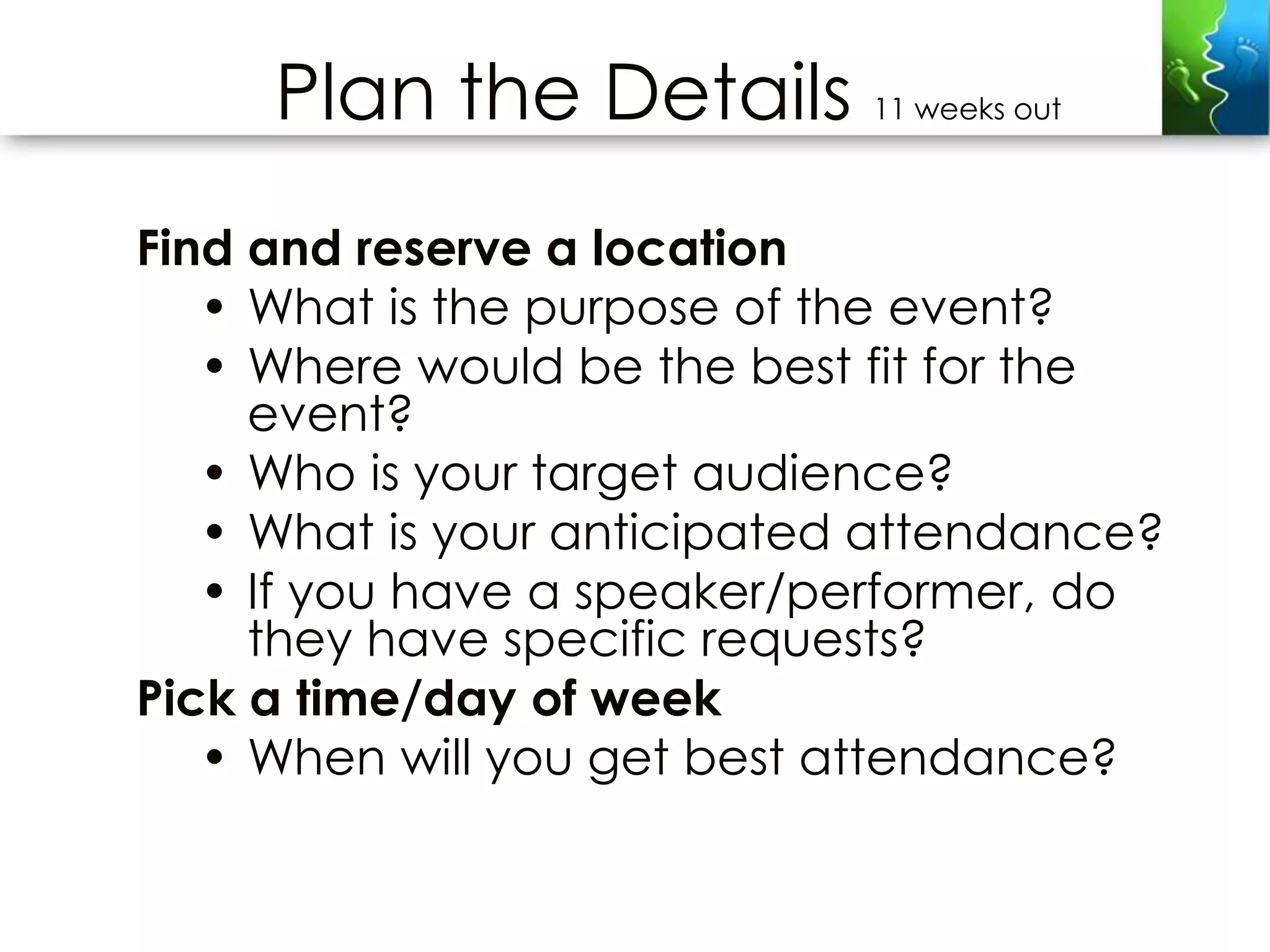 Plan the Details        11 weeks out



Find and reserve a location
   • What is the purpose of the event?
   • Where would be the best fit for the
     event?
   • Who is your target audience?
   • What is your anticipated attendance?
   • If you have a speaker/performer, do
     they have specific requests?
Pick a time/day of week
   • When will you get best attendance?
 