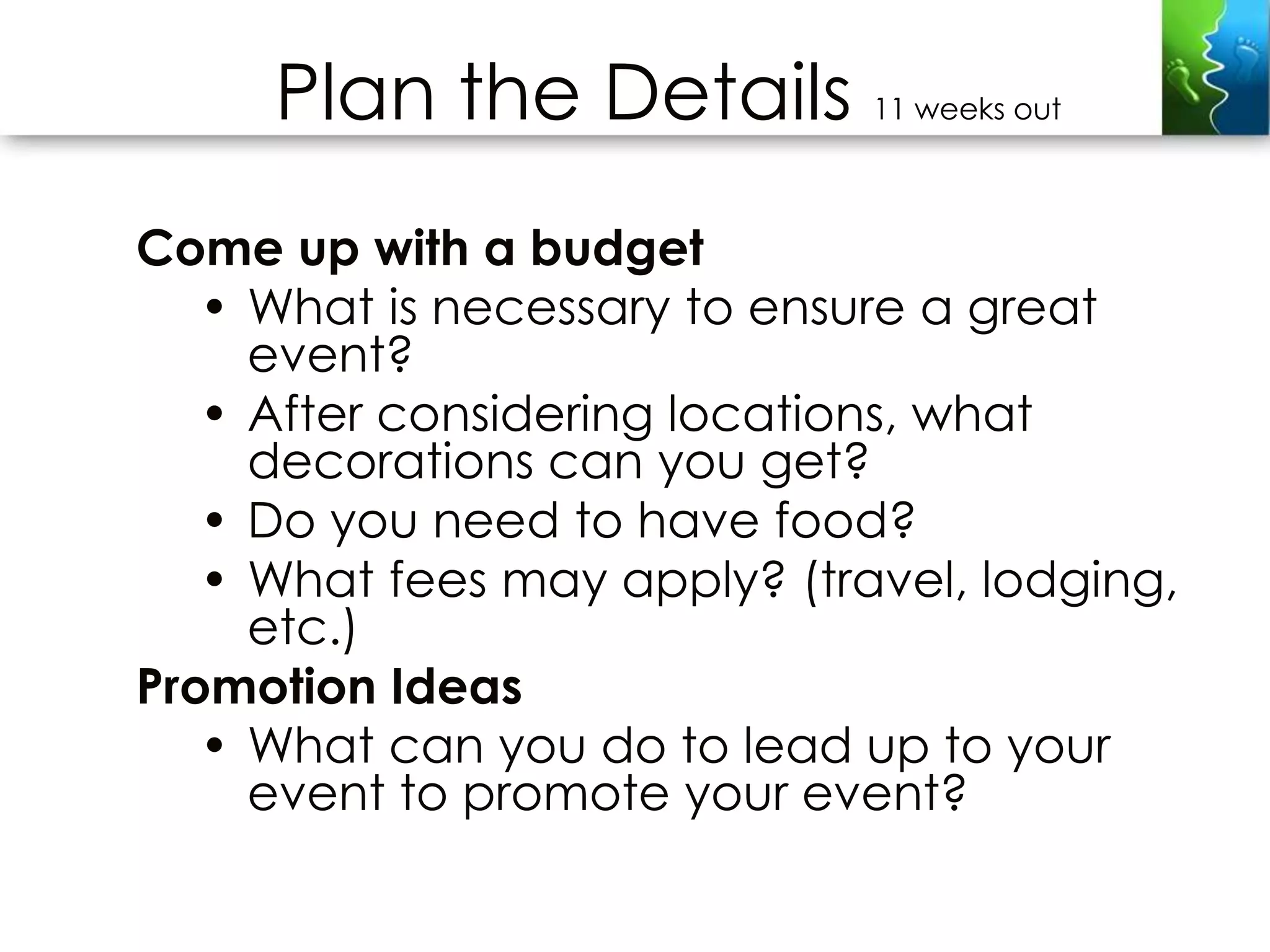 Plan the Details         11 weeks out



Come up with a budget
   • What is necessary to ensure a great
     event?
   • After considering locations, what
     decorations can you get?
   • Do you need to have food?
   • What fees may apply? (travel, lodging,
     etc.)
Promotion Ideas
   • What can you do to lead up to your
     event to promote your event?
 
