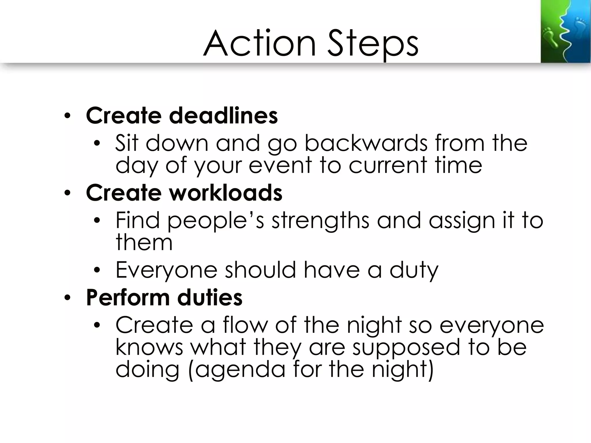Action Steps
• Create deadlines
   • Sit down and go backwards from the
     day of your event to current time
• Create workloads
   • Find people’s strengths and assign it to
     them
   • Everyone should have a duty
• Perform duties
   • Create a flow of the night so everyone
     knows what they are supposed to be
     doing (agenda for the night)
 