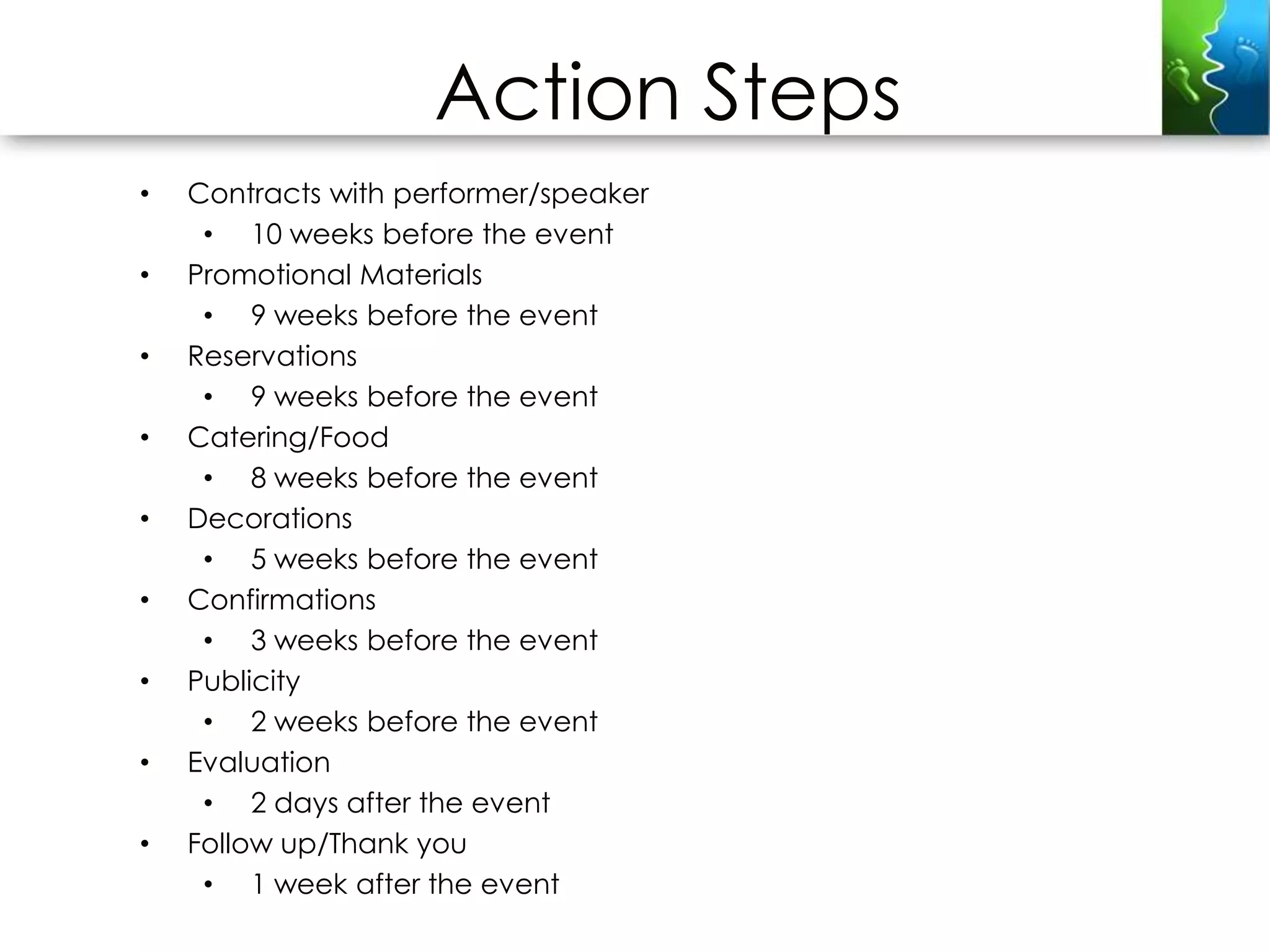 Action Steps
•   Contracts with performer/speaker
     • 10 weeks before the event
•   Promotional Materials
     • 9 weeks before the event
•   Reservations
     • 9 weeks before the event
•   Catering/Food
     • 8 weeks before the event
•   Decorations
     • 5 weeks before the event
•   Confirmations
     • 3 weeks before the event
•   Publicity
     • 2 weeks before the event
•   Evaluation
     • 2 days after the event
•   Follow up/Thank you
     • 1 week after the event
 