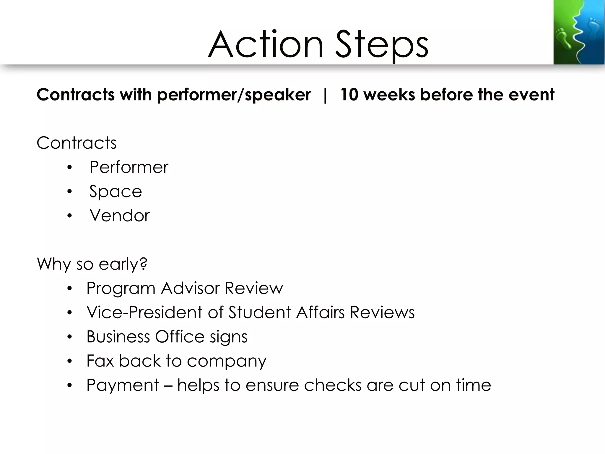 Action Steps
Contracts with performer/speaker | 10 weeks before the event

Contracts
   • Performer
   • Space
   • Vendor

Why so early?
  • Program Advisor Review
  • Vice-President of Student Affairs Reviews
  • Business Office signs
  • Fax back to company
  • Payment – helps to ensure checks are cut on time
 