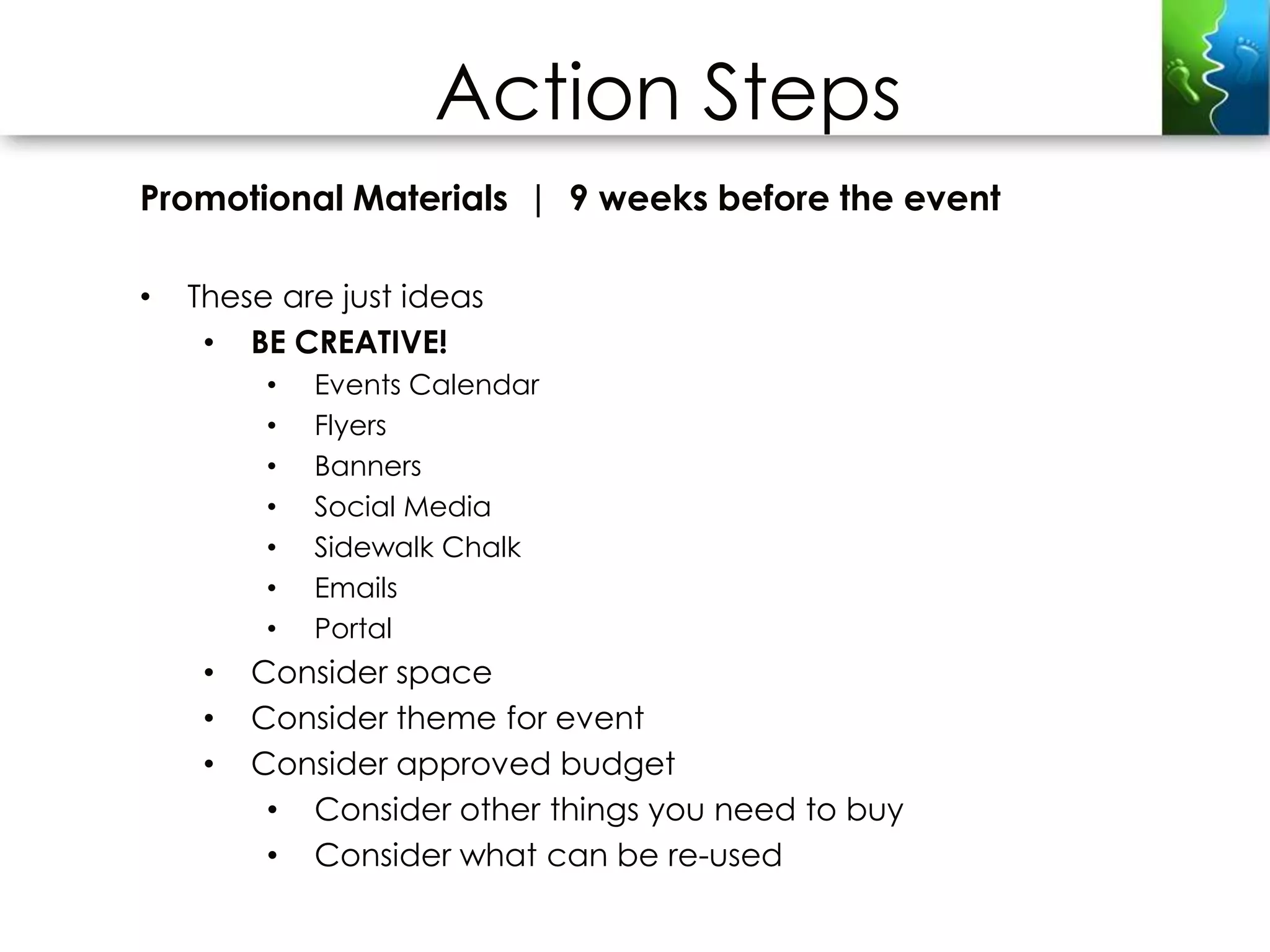 Action Steps
Promotional Materials | 9 weeks before the event

•   These are just ideas
     • BE CREATIVE!
         •   Events Calendar
         •   Flyers
         •   Banners
         •   Social Media
         •   Sidewalk Chalk
         •   Emails
         •   Portal
     •   Consider space
     •   Consider theme for event
     •   Consider approved budget
          • Consider other things you need to buy
          • Consider what can be re-used
 