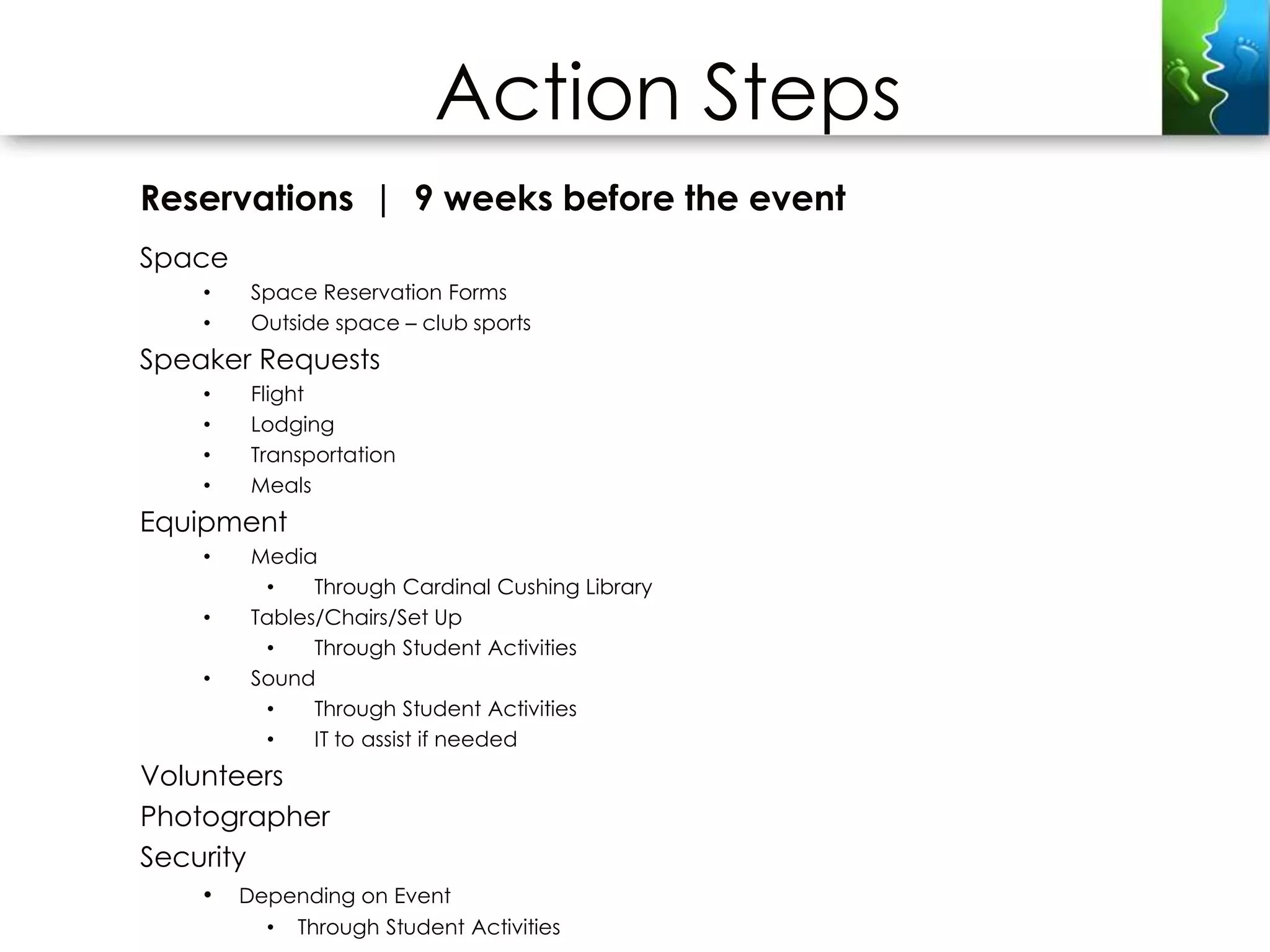 Action Steps
Reservations | 9 weeks before the event
Space
    •    Space Reservation Forms
    •    Outside space – club sports
Speaker Requests
    •    Flight
    •    Lodging
    •    Transportation
    •    Meals
Equipment
    •    Media
          •    Through Cardinal Cushing Library
    •    Tables/Chairs/Set Up
          •    Through Student Activities
    •    Sound
          •    Through Student Activities
          •    IT to assist if needed
Volunteers
Photographer
Security
    •   Depending on Event
          • Through Student Activities
 