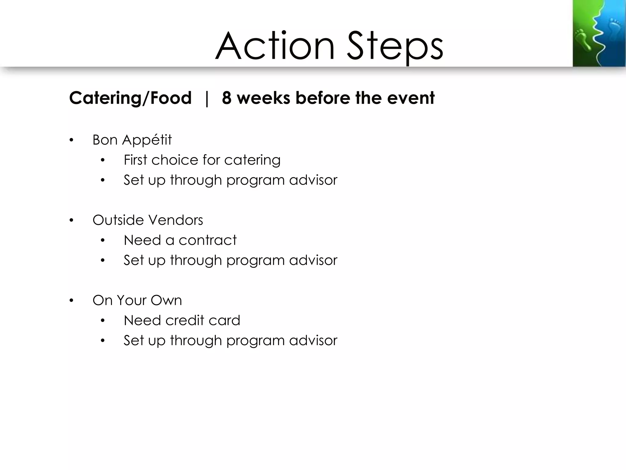 Action Steps
Catering/Food | 8 weeks before the event

•   Bon Appétit
     • First choice for catering
     • Set up through program advisor

•   Outside Vendors
     • Need a contract
     • Set up through program advisor

•   On Your Own
     • Need credit card
     • Set up through program advisor
 