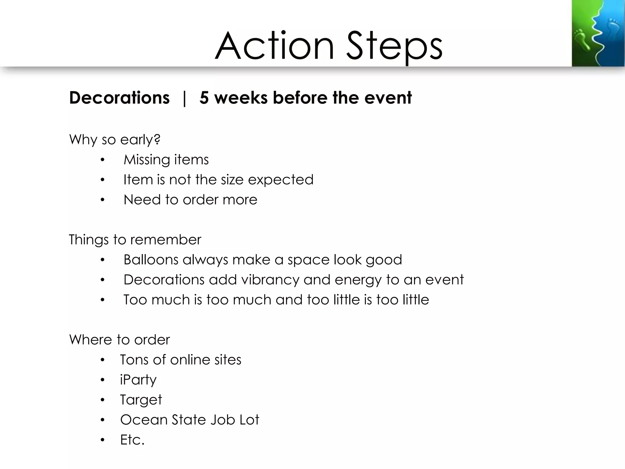 Action Steps
Decorations | 5 weeks before the event

Why so early?
    • Missing items
    • Item is not the size expected
    • Need to order more

Things to remember
     • Balloons always make a space look good
     • Decorations add vibrancy and energy to an event
     • Too much is too much and too little is too little

Where to order
   • Tons of online sites
   • iParty
   • Target
   • Ocean State Job Lot
   • Etc.
 