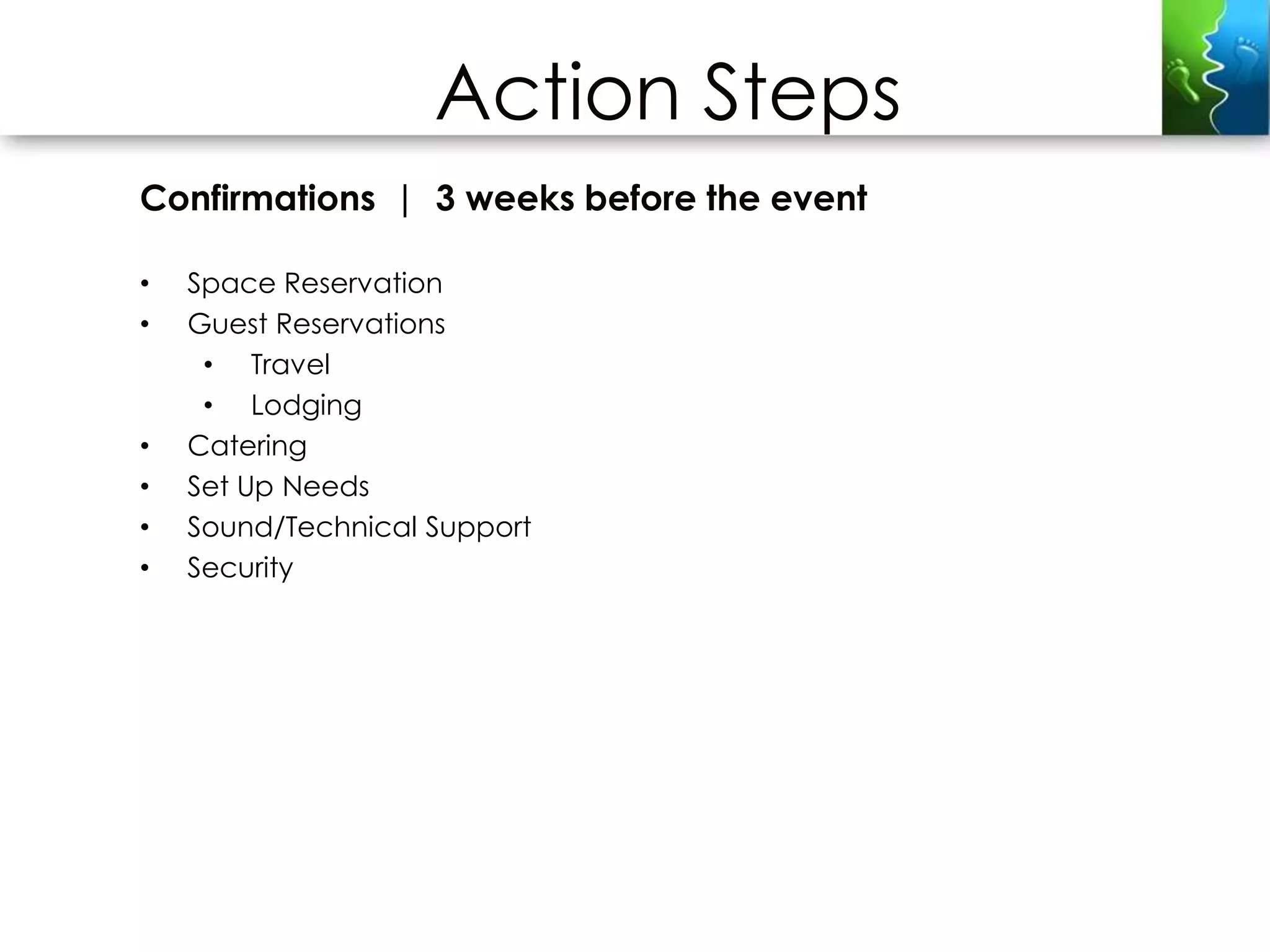 Action Steps
Confirmations | 3 weeks before the event

•   Space Reservation
•   Guest Reservations
     • Travel
     • Lodging
•   Catering
•   Set Up Needs
•   Sound/Technical Support
•   Security
 