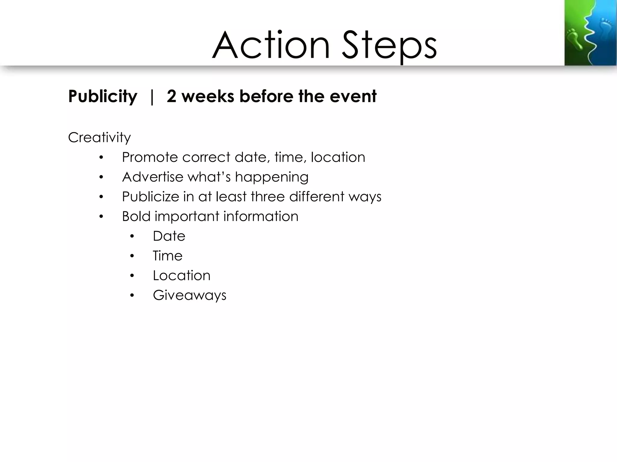 Action Steps
Publicity | 2 weeks before the event

Creativity
    • Promote correct date, time, location
    • Advertise what’s happening
    • Publicize in at least three different ways
    • Bold important information
          • Date
          • Time
          • Location
          • Giveaways
 