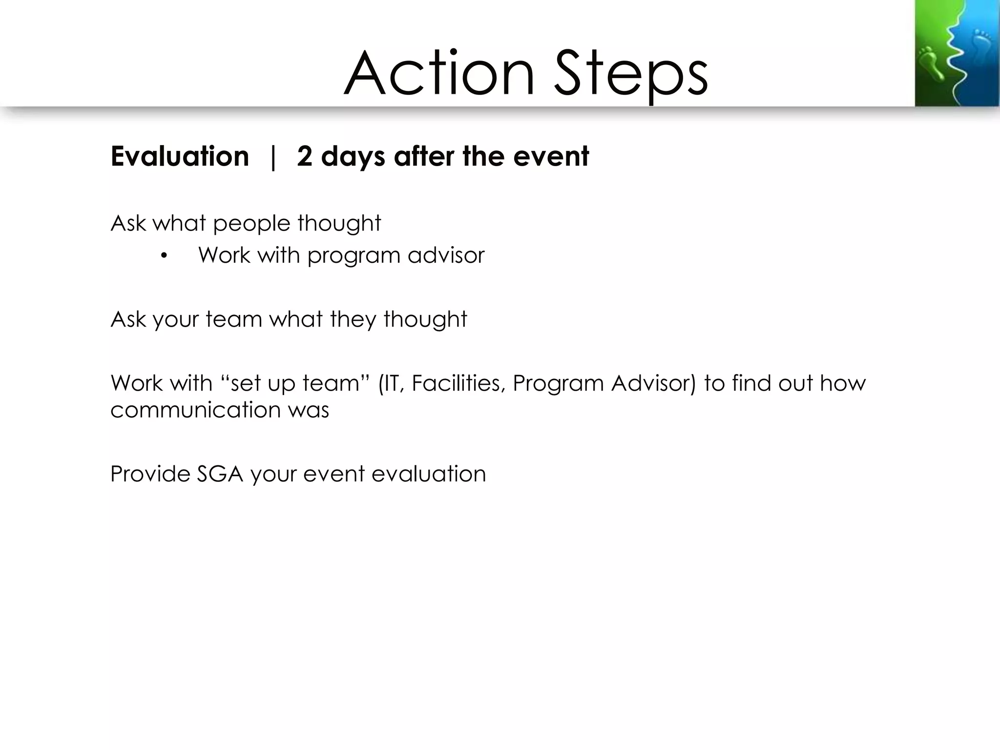 Action Steps
Evaluation | 2 days after the event

Ask what people thought
    • Work with program advisor

Ask your team what they thought

Work with “set up team” (IT, Facilities, Program Advisor) to find out how
communication was

Provide SGA your event evaluation
 
