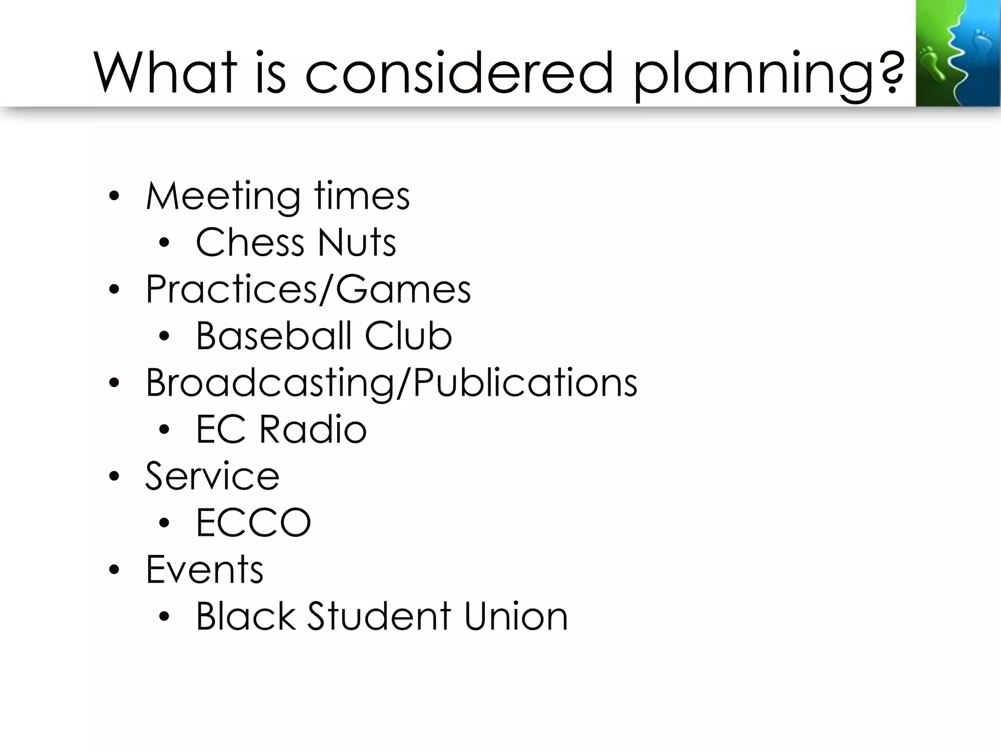 What is considered planning?

• Meeting times
   • Chess Nuts
• Practices/Games
   • Baseball Club
• Broadcasting/Publications
   • EC Radio
• Service
   • ECCO
• Events
   • Black Student Union
 