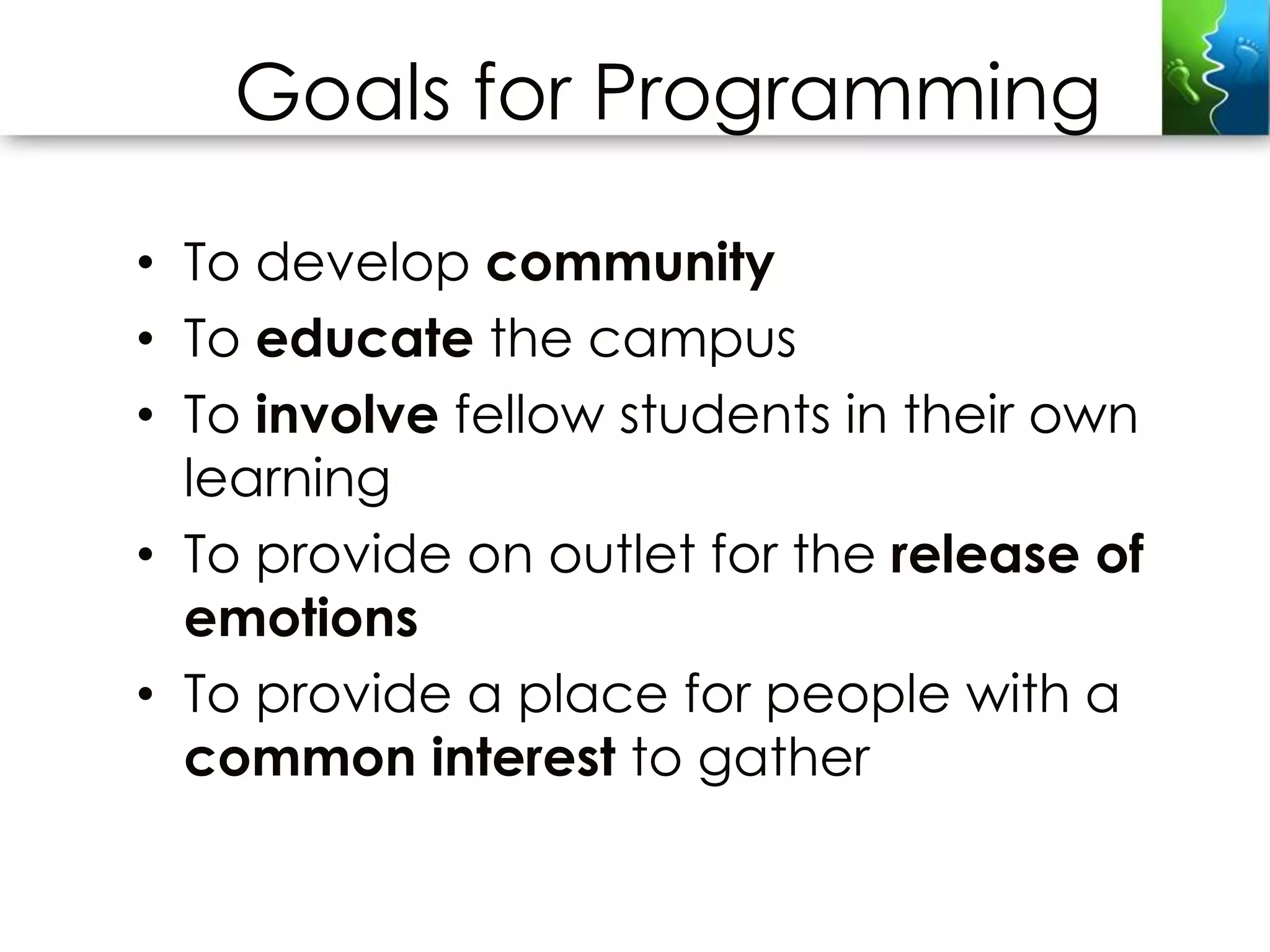 Goals for Programming

• To develop community
• To educate the campus
• To involve fellow students in their own
  learning
• To provide on outlet for the release of
  emotions
• To provide a place for people with a
  common interest to gather
 