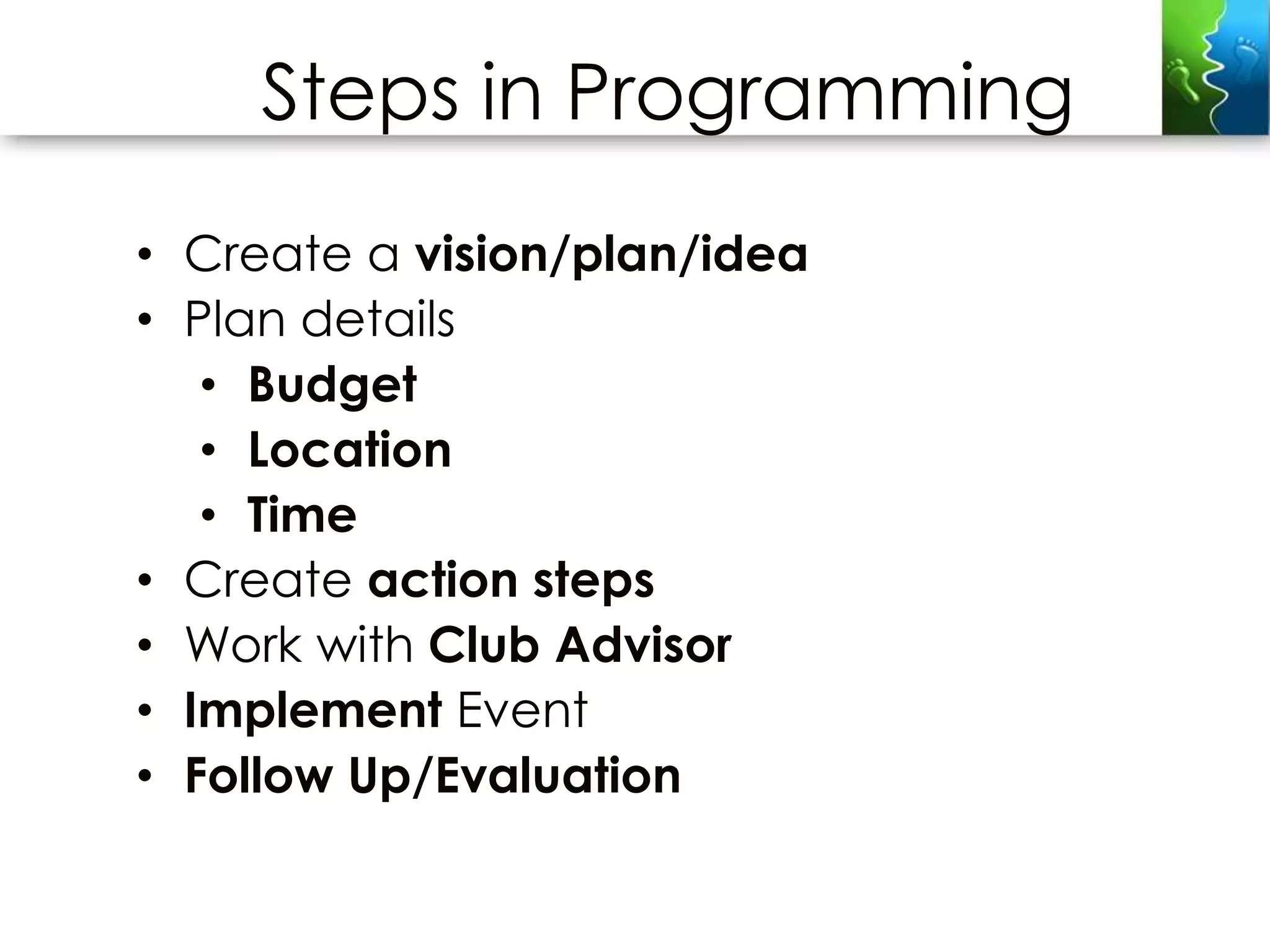 Steps in Programming
• Create a vision/plan/idea
• Plan details
   • Budget
   • Location
   • Time
• Create action steps
• Work with Club Advisor
• Implement Event
• Follow Up/Evaluation
 