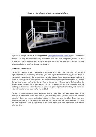Steps to take after purchasing an access platform
If you have bought a custom access platform (http://www.alisafe.com.au/), you should know
that you are only done with the easy part of this task. The next thing that you want to do is
to train your employees how to use the platform and the gear necessary in order to make
using the platform a safe and secure endeavor.
Important investments
The access industry is highly regulated, and making use of your new custom access platform
highly depends on the safety measures you take. Apart from the training your staff has to
complete in order to get the accreditation needed to use these platforms, you also have to
invest in safety gear and equipment. This involves buying the right clothing that will enable
the workers to stay safe while being lifted by the scissors lift at a higher height. Also, the
workers need visibility vests and helmets that will protect them from falling debris from the
working environment. Safety harnesses are also quite important since they will keep one
safe in the unfortunate event of a slip and fall.
You can see that custom access platforms involve more than just purchasing them. If you
want your employees to be safe and if you want to protect yourself from work accident
lawsuits, there are some protection measures that you have to take. Once you have
everything in place, using these platforms will be safe and secure. Whatever you do, never
let your employees use the platform without the right gear and equipment and without
prior training.
 