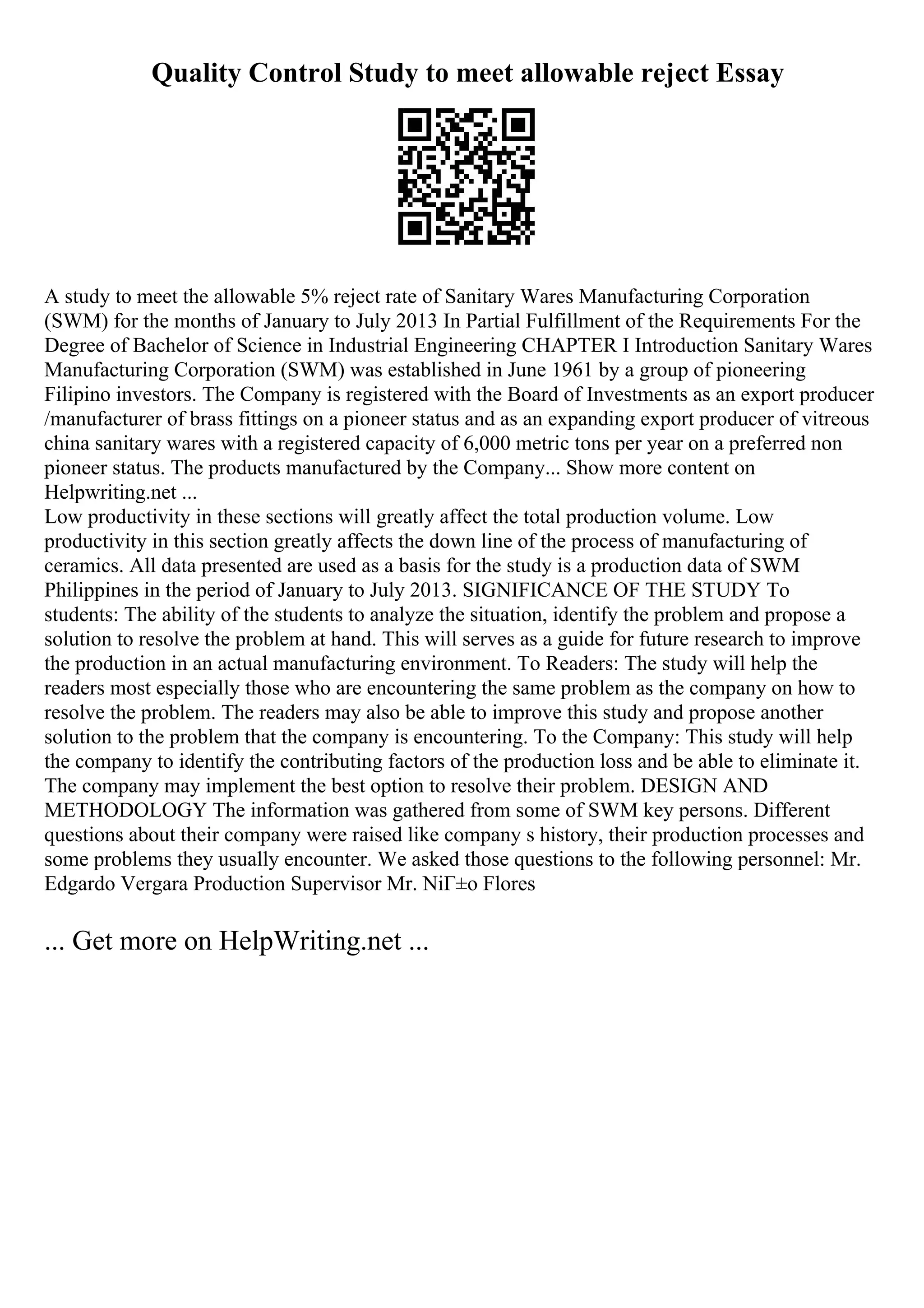 Quality Control Study to meet allowable reject Essay
A study to meet the allowable 5% reject rate of Sanitary Wares Manufacturing Corporation
(SWM) for the months of January to July 2013 In Partial Fulfillment of the Requirements For the
Degree of Bachelor of Science in Industrial Engineering CHAPTER I Introduction Sanitary Wares
Manufacturing Corporation (SWM) was established in June 1961 by a group of pioneering
Filipino investors. The Company is registered with the Board of Investments as an export producer
/manufacturer of brass fittings on a pioneer status and as an expanding export producer of vitreous
china sanitary wares with a registered capacity of 6,000 metric tons per year on a preferred non
pioneer status. The products manufactured by the Company... Show more content on
Helpwriting.net ...
Low productivity in these sections will greatly affect the total production volume. Low
productivity in this section greatly affects the down line of the process of manufacturing of
ceramics. All data presented are used as a basis for the study is a production data of SWM
Philippines in the period of January to July 2013. SIGNIFICANCE OF THE STUDY To
students: The ability of the students to analyze the situation, identify the problem and propose a
solution to resolve the problem at hand. This will serves as a guide for future research to improve
the production in an actual manufacturing environment. To Readers: The study will help the
readers most especially those who are encountering the same problem as the company on how to
resolve the problem. The readers may also be able to improve this study and propose another
solution to the problem that the company is encountering. To the Company: This study will help
the company to identify the contributing factors of the production loss and be able to eliminate it.
The company may implement the best option to resolve their problem. DESIGN AND
METHODOLOGY The information was gathered from some of SWM key persons. Different
questions about their company were raised like company s history, their production processes and
some problems they usually encounter. We asked those questions to the following personnel: Mr.
Edgardo Vergara Production Supervisor Mr. NiГ±o Flores
... Get more on HelpWriting.net ...
 