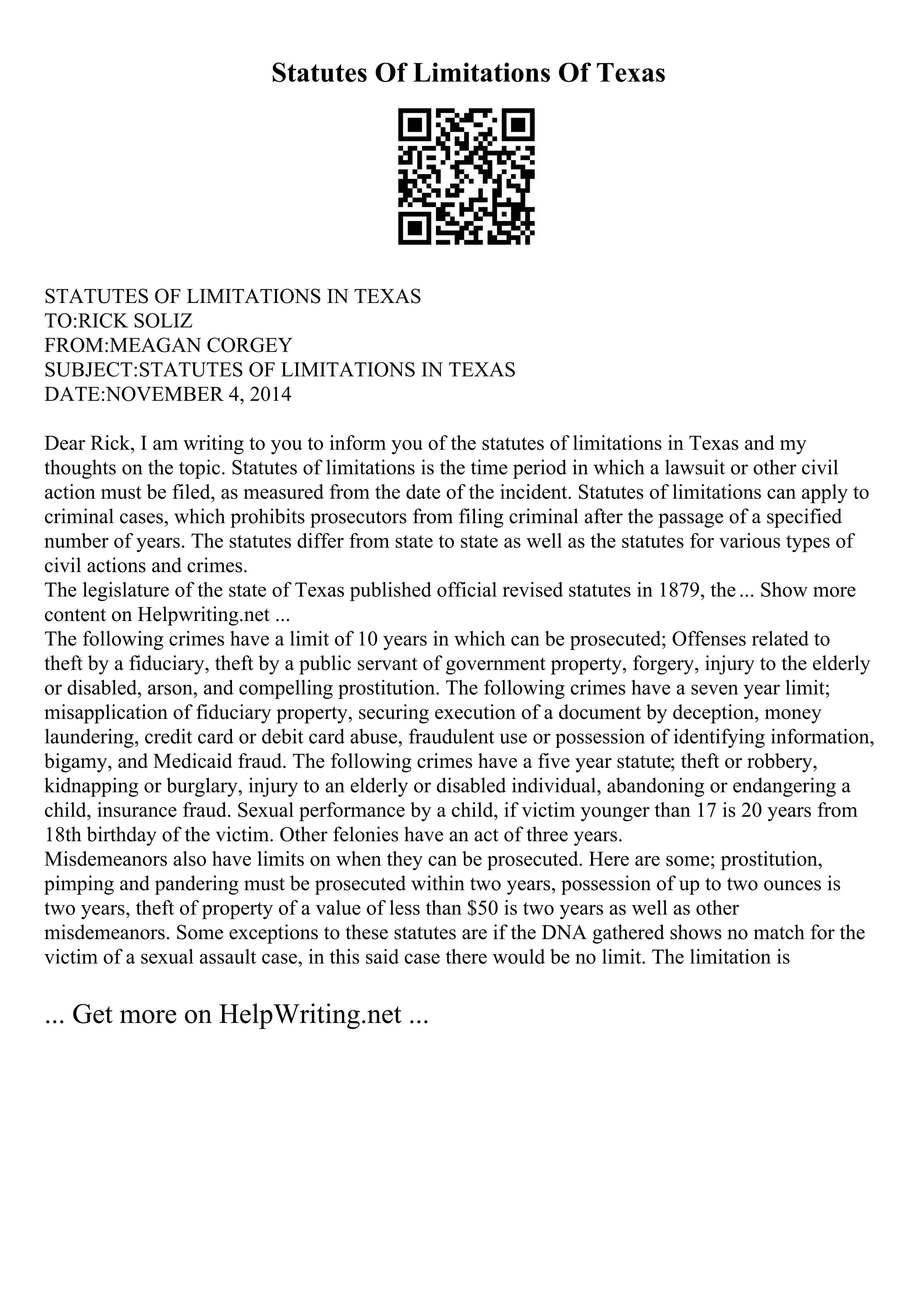 Statutes Of Limitations Of Texas
STATUTES OF LIMITATIONS IN TEXAS
TO:RICK SOLIZ
FROM:MEAGAN CORGEY
SUBJECT:STATUTES OF LIMITATIONS IN TEXAS
DATE:NOVEMBER 4, 2014
Dear Rick, I am writing to you to inform you of the statutes of limitations in Texas and my
thoughts on the topic. Statutes of limitations is the time period in which a lawsuit or other civil
action must be filed, as measured from the date of the incident. Statutes of limitations can apply to
criminal cases, which prohibits prosecutors from filing criminal after the passage of a specified
number of years. The statutes differ from state to state as well as the statutes for various types of
civil actions and crimes.
The legislature of the state of Texas published official revised statutes in 1879, the... Show more
content on Helpwriting.net ...
The following crimes have a limit of 10 years in which can be prosecuted; Offenses related to
theft by a fiduciary, theft by a public servant of government property, forgery, injury to the elderly
or disabled, arson, and compelling prostitution. The following crimes have a seven year limit;
misapplication of fiduciary property, securing execution of a document by deception, money
laundering, credit card or debit card abuse, fraudulent use or possession of identifying information,
bigamy, and Medicaid fraud. The following crimes have a five year statute; theft or robbery,
kidnapping or burglary, injury to an elderly or disabled individual, abandoning or endangering a
child, insurance fraud. Sexual performance by a child, if victim younger than 17 is 20 years from
18th birthday of the victim. Other felonies have an act of three years.
Misdemeanors also have limits on when they can be prosecuted. Here are some; prostitution,
pimping and pandering must be prosecuted within two years, possession of up to two ounces is
two years, theft of property of a value of less than $50 is two years as well as other
misdemeanors. Some exceptions to these statutes are if the DNA gathered shows no match for the
victim of a sexual assault case, in this said case there would be no limit. The limitation is
... Get more on HelpWriting.net ...
 