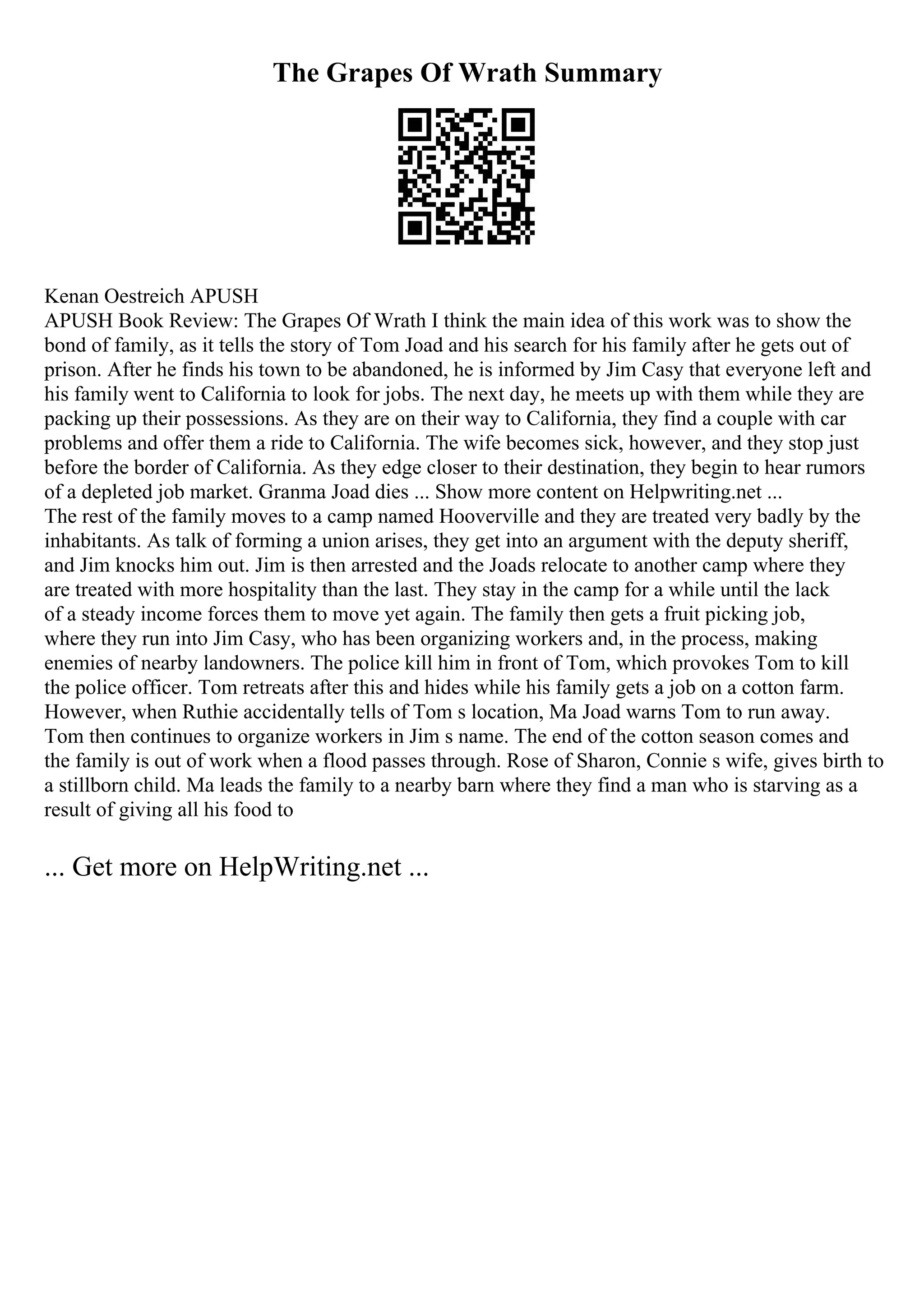 The Grapes Of Wrath Summary
Kenan Oestreich APUSH
APUSH Book Review: The Grapes Of Wrath I think the main idea of this work was to show the
bond of family, as it tells the story of Tom Joad and his search for his family after he gets out of
prison. After he finds his town to be abandoned, he is informed by Jim Casy that everyone left and
his family went to California to look for jobs. The next day, he meets up with them while they are
packing up their possessions. As they are on their way to California, they find a couple with car
problems and offer them a ride to California. The wife becomes sick, however, and they stop just
before the border of California. As they edge closer to their destination, they begin to hear rumors
of a depleted job market. Granma Joad dies ... Show more content on Helpwriting.net ...
The rest of the family moves to a camp named Hooverville and they are treated very badly by the
inhabitants. As talk of forming a union arises, they get into an argument with the deputy sheriff,
and Jim knocks him out. Jim is then arrested and the Joads relocate to another camp where they
are treated with more hospitality than the last. They stay in the camp for a while until the lack
of a steady income forces them to move yet again. The family then gets a fruit picking job,
where they run into Jim Casy, who has been organizing workers and, in the process, making
enemies of nearby landowners. The police kill him in front of Tom, which provokes Tom to kill
the police officer. Tom retreats after this and hides while his family gets a job on a cotton farm.
However, when Ruthie accidentally tells of Tom s location, Ma Joad warns Tom to run away.
Tom then continues to organize workers in Jim s name. The end of the cotton season comes and
the family is out of work when a flood passes through. Rose of Sharon, Connie s wife, gives birth to
a stillborn child. Ma leads the family to a nearby barn where they find a man who is starving as a
result of giving all his food to
... Get more on HelpWriting.net ...
 