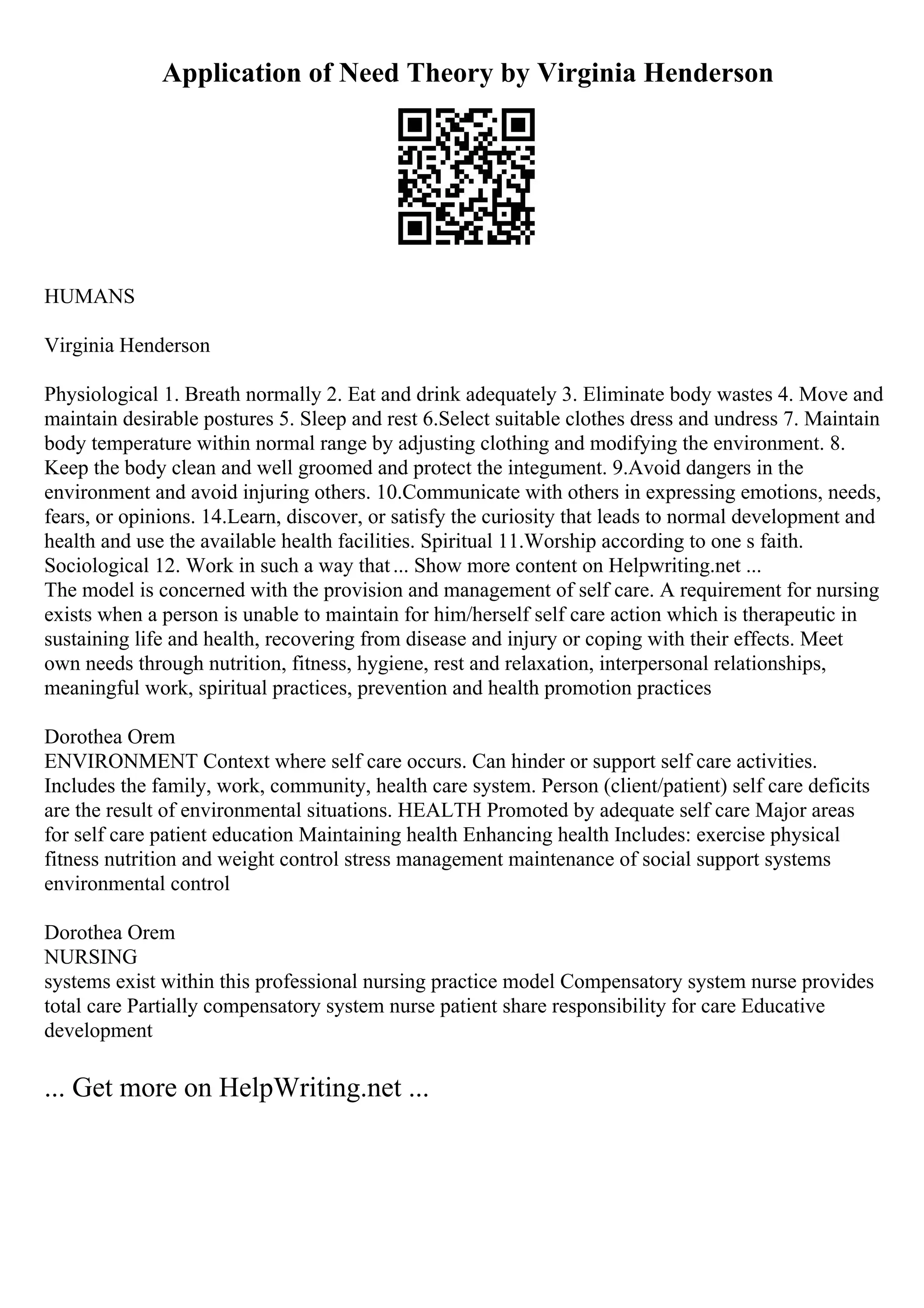 Application of Need Theory by Virginia Henderson
HUMANS
Virginia Henderson
Physiological 1. Breath normally 2. Eat and drink adequately 3. Eliminate body wastes 4. Move and
maintain desirable postures 5. Sleep and rest 6.Select suitable clothes dress and undress 7. Maintain
body temperature within normal range by adjusting clothing and modifying the environment. 8.
Keep the body clean and well groomed and protect the integument. 9.Avoid dangers in the
environment and avoid injuring others. 10.Communicate with others in expressing emotions, needs,
fears, or opinions. 14.Learn, discover, or satisfy the curiosity that leads to normal development and
health and use the available health facilities. Spiritual 11.Worship according to one s faith.
Sociological 12. Work in such a way that... Show more content on Helpwriting.net ...
The model is concerned with the provision and management of self care. A requirement for nursing
exists when a person is unable to maintain for him/herself self care action which is therapeutic in
sustaining life and health, recovering from disease and injury or coping with their effects. Meet
own needs through nutrition, fitness, hygiene, rest and relaxation, interpersonal relationships,
meaningful work, spiritual practices, prevention and health promotion practices
Dorothea Orem
ENVIRONMENT Context where self care occurs. Can hinder or support self care activities.
Includes the family, work, community, health care system. Person (client/patient) self care deficits
are the result of environmental situations. HEALTH Promoted by adequate self care Major areas
for self care patient education Maintaining health Enhancing health Includes: exercise physical
fitness nutrition and weight control stress management maintenance of social support systems
environmental control
Dorothea Orem
NURSING
systems exist within this professional nursing practice model Compensatory system nurse provides
total care Partially compensatory system nurse patient share responsibility for care Educative
development
... Get more on HelpWriting.net ...
 
