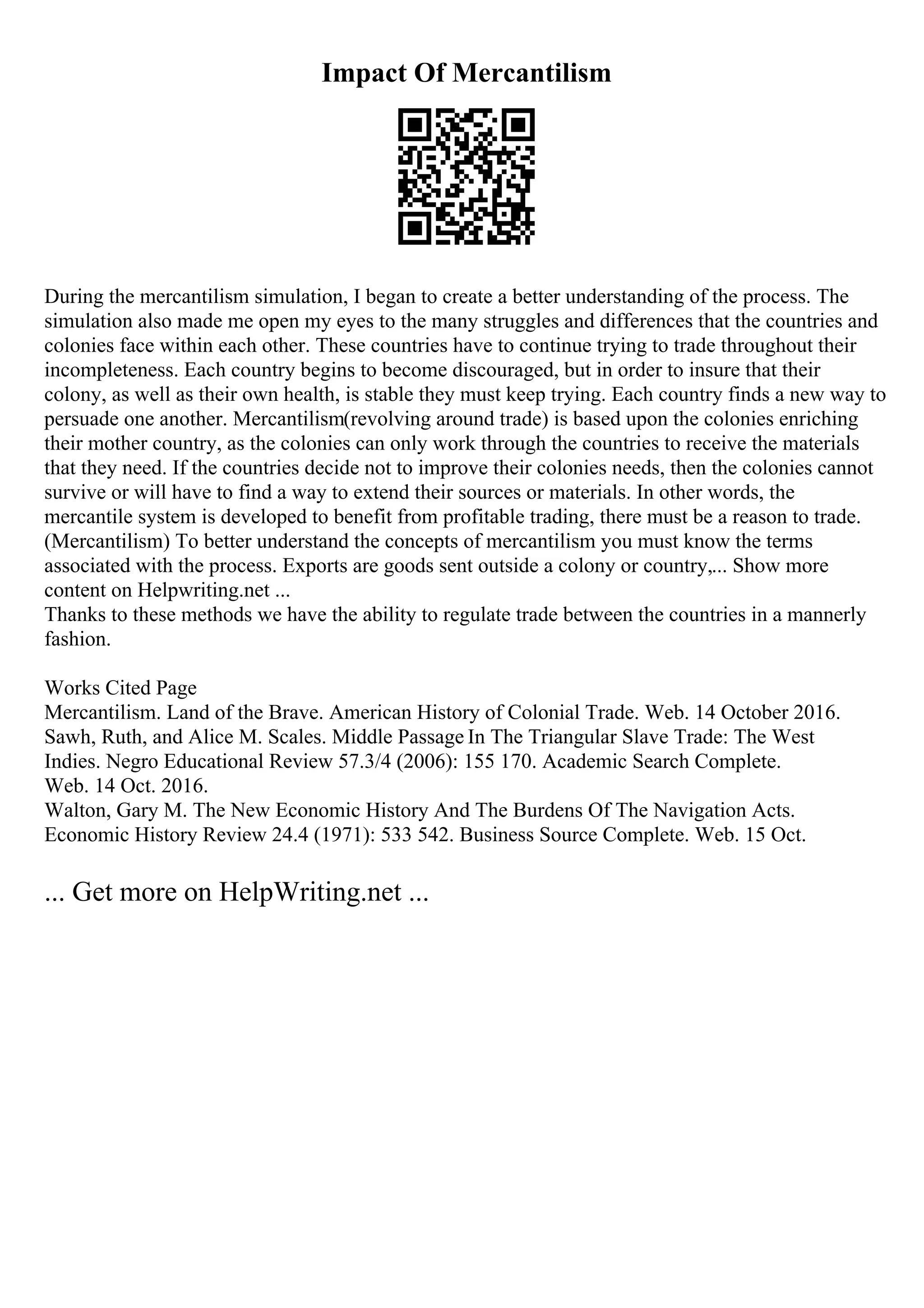 Impact Of Mercantilism
During the mercantilism simulation, I began to create a better understanding of the process. The
simulation also made me open my eyes to the many struggles and differences that the countries and
colonies face within each other. These countries have to continue trying to trade throughout their
incompleteness. Each country begins to become discouraged, but in order to insure that their
colony, as well as their own health, is stable they must keep trying. Each country finds a new way to
persuade one another. Mercantilism(revolving around trade) is based upon the colonies enriching
their mother country, as the colonies can only work through the countries to receive the materials
that they need. If the countries decide not to improve their colonies needs, then the colonies cannot
survive or will have to find a way to extend their sources or materials. In other words, the
mercantile system is developed to benefit from profitable trading, there must be a reason to trade.
(Mercantilism) To better understand the concepts of mercantilism you must know the terms
associated with the process. Exports are goods sent outside a colony or country,... Show more
content on Helpwriting.net ...
Thanks to these methods we have the ability to regulate trade between the countries in a mannerly
fashion.
Works Cited Page
Mercantilism. Land of the Brave. American History of Colonial Trade. Web. 14 October 2016.
Sawh, Ruth, and Alice M. Scales. Middle Passage In The Triangular Slave Trade: The West
Indies. Negro Educational Review 57.3/4 (2006): 155 170. Academic Search Complete.
Web. 14 Oct. 2016.
Walton, Gary M. The New Economic History And The Burdens Of The Navigation Acts.
Economic History Review 24.4 (1971): 533 542. Business Source Complete. Web. 15 Oct.
... Get more on HelpWriting.net ...
 