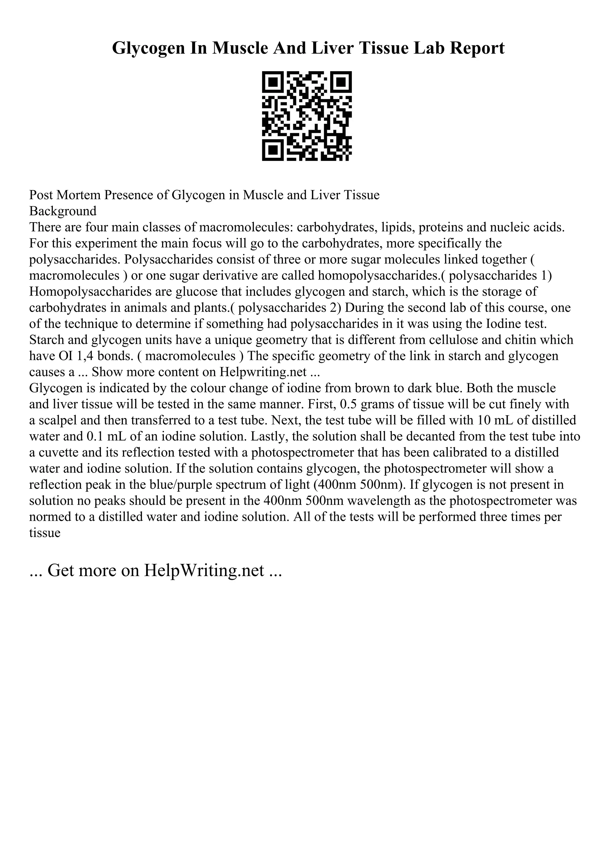 Glycogen In Muscle And Liver Tissue Lab Report
Post Mortem Presence of Glycogen in Muscle and Liver Tissue
Background
There are four main classes of macromolecules: carbohydrates, lipids, proteins and nucleic acids.
For this experiment the main focus will go to the carbohydrates, more specifically the
polysaccharides. Polysaccharides consist of three or more sugar molecules linked together (
macromolecules ) or one sugar derivative are called homopolysaccharides.( polysaccharides 1)
Homopolysaccharides are glucose that includes glycogen and starch, which is the storage of
carbohydrates in animals and plants.( polysaccharides 2) During the second lab of this course, one
of the technique to determine if something had polysaccharides in it was using the Iodine test.
Starch and glycogen units have a unique geometry that is different from cellulose and chitin which
have ОІ 1,4 bonds. ( macromolecules ) The specific geometry of the link in starch and glycogen
causes a ... Show more content on Helpwriting.net ...
Glycogen is indicated by the colour change of iodine from brown to dark blue. Both the muscle
and liver tissue will be tested in the same manner. First, 0.5 grams of tissue will be cut finely with
a scalpel and then transferred to a test tube. Next, the test tube will be filled with 10 mL of distilled
water and 0.1 mL of an iodine solution. Lastly, the solution shall be decanted from the test tube into
a cuvette and its reflection tested with a photospectrometer that has been calibrated to a distilled
water and iodine solution. If the solution contains glycogen, the photospectrometer will show a
reflection peak in the blue/purple spectrum of light (400nm 500nm). If glycogen is not present in
solution no peaks should be present in the 400nm 500nm wavelength as the photospectrometer was
normed to a distilled water and iodine solution. All of the tests will be performed three times per
tissue
... Get more on HelpWriting.net ...
 
