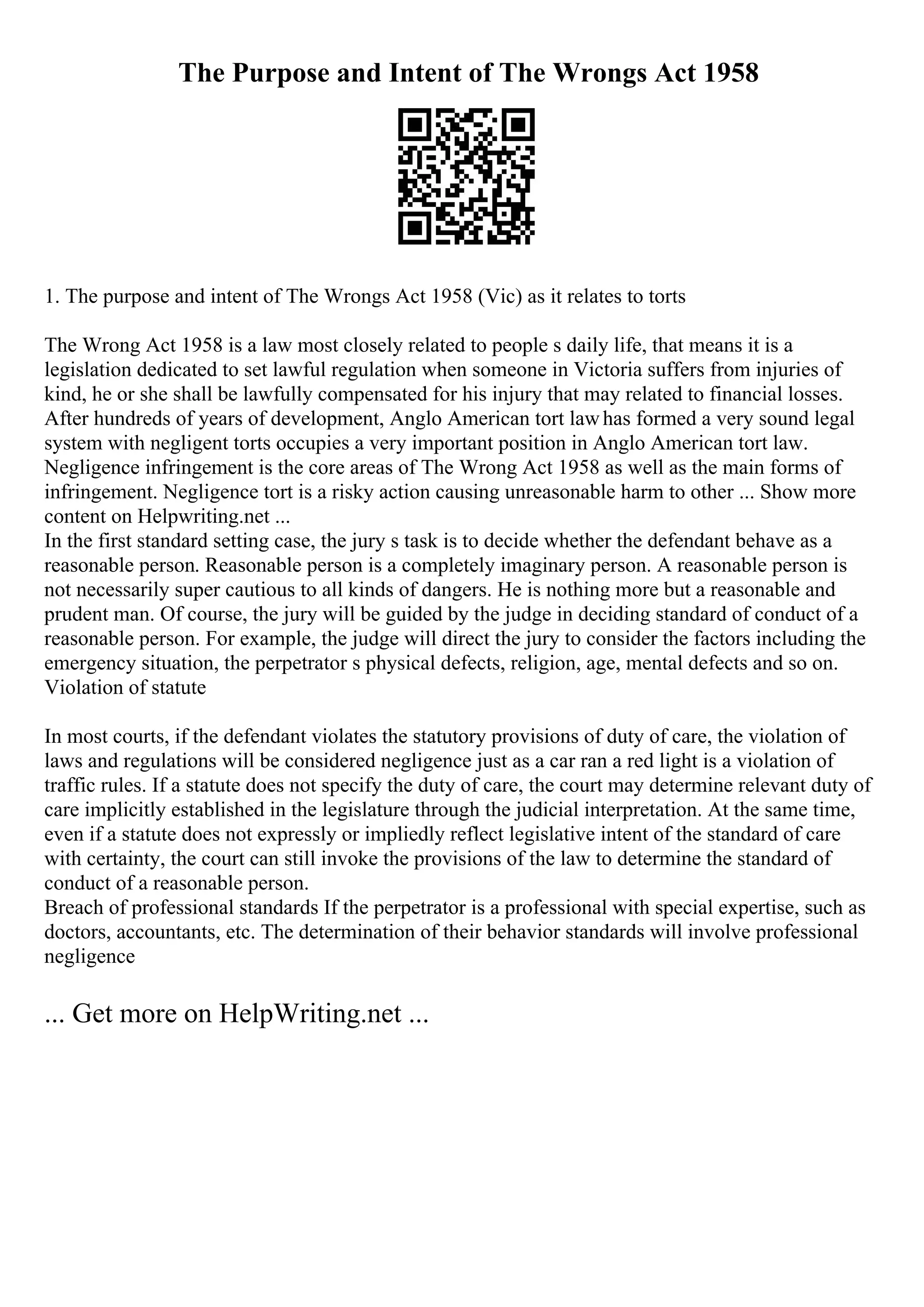 The Purpose and Intent of The Wrongs Act 1958
1. The purpose and intent of The Wrongs Act 1958 (Vic) as it relates to torts
The Wrong Act 1958 is a law most closely related to people s daily life, that means it is a
legislation dedicated to set lawful regulation when someone in Victoria suffers from injuries of
kind, he or she shall be lawfully compensated for his injury that may related to financial losses.
After hundreds of years of development, Anglo American tort lawhas formed a very sound legal
system with negligent torts occupies a very important position in Anglo American tort law.
Negligence infringement is the core areas of The Wrong Act 1958 as well as the main forms of
infringement. Negligence tort is a risky action causing unreasonable harm to other ... Show more
content on Helpwriting.net ...
In the first standard setting case, the jury s task is to decide whether the defendant behave as a
reasonable person. Reasonable person is a completely imaginary person. A reasonable person is
not necessarily super cautious to all kinds of dangers. He is nothing more but a reasonable and
prudent man. Of course, the jury will be guided by the judge in deciding standard of conduct of a
reasonable person. For example, the judge will direct the jury to consider the factors including the
emergency situation, the perpetrator s physical defects, religion, age, mental defects and so on.
Violation of statute
In most courts, if the defendant violates the statutory provisions of duty of care, the violation of
laws and regulations will be considered negligence just as a car ran a red light is a violation of
traffic rules. If a statute does not specify the duty of care, the court may determine relevant duty of
care implicitly established in the legislature through the judicial interpretation. At the same time,
even if a statute does not expressly or impliedly reflect legislative intent of the standard of care
with certainty, the court can still invoke the provisions of the law to determine the standard of
conduct of a reasonable person.
Breach of professional standards If the perpetrator is a professional with special expertise, such as
doctors, accountants, etc. The determination of their behavior standards will involve professional
negligence
... Get more on HelpWriting.net ...
 