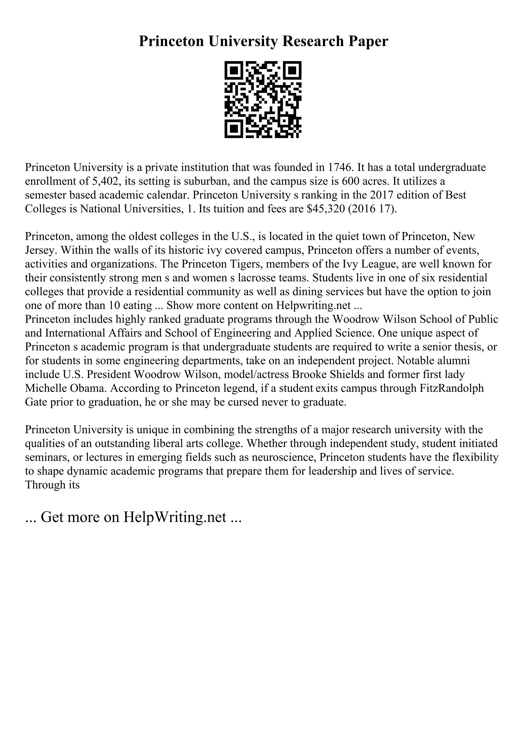 Princeton University Research Paper
Princeton University is a private institution that was founded in 1746. It has a total undergraduate
enrollment of 5,402, its setting is suburban, and the campus size is 600 acres. It utilizes a
semester based academic calendar. Princeton University s ranking in the 2017 edition of Best
Colleges is National Universities, 1. Its tuition and fees are $45,320 (2016 17).
Princeton, among the oldest colleges in the U.S., is located in the quiet town of Princeton, New
Jersey. Within the walls of its historic ivy covered campus, Princeton offers a number of events,
activities and organizations. The Princeton Tigers, members of the Ivy League, are well known for
their consistently strong men s and women s lacrosse teams. Students live in one of six residential
colleges that provide a residential community as well as dining services but have the option to join
one of more than 10 eating ... Show more content on Helpwriting.net ...
Princeton includes highly ranked graduate programs through the Woodrow Wilson School of Public
and International Affairs and School of Engineering and Applied Science. One unique aspect of
Princeton s academic program is that undergraduate students are required to write a senior thesis, or
for students in some engineering departments, take on an independent project. Notable alumni
include U.S. President Woodrow Wilson, model/actress Brooke Shields and former first lady
Michelle Obama. According to Princeton legend, if a student exits campus through FitzRandolph
Gate prior to graduation, he or she may be cursed never to graduate.
Princeton University is unique in combining the strengths of a major research university with the
qualities of an outstanding liberal arts college. Whether through independent study, student initiated
seminars, or lectures in emerging fields such as neuroscience, Princeton students have the flexibility
to shape dynamic academic programs that prepare them for leadership and lives of service.
Through its
... Get more on HelpWriting.net ...
 