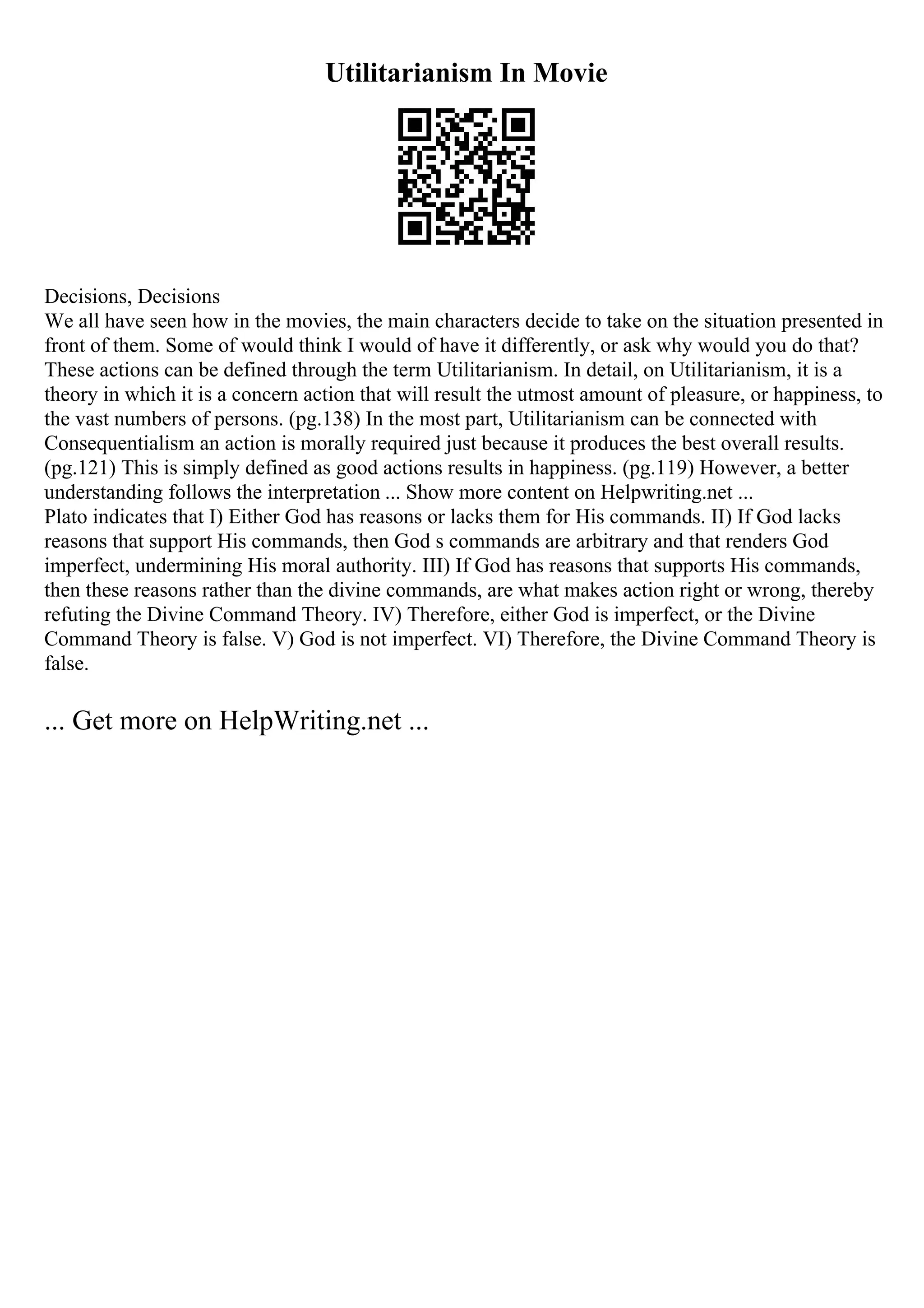 Utilitarianism In Movie
Decisions, Decisions
We all have seen how in the movies, the main characters decide to take on the situation presented in
front of them. Some of would think I would of have it differently, or ask why would you do that?
These actions can be defined through the term Utilitarianism. In detail, on Utilitarianism, it is a
theory in which it is a concern action that will result the utmost amount of pleasure, or happiness, to
the vast numbers of persons. (pg.138) In the most part, Utilitarianism can be connected with
Consequentialism an action is morally required just because it produces the best overall results.
(pg.121) This is simply defined as good actions results in happiness. (pg.119) However, a better
understanding follows the interpretation ... Show more content on Helpwriting.net ...
Plato indicates that I) Either God has reasons or lacks them for His commands. II) If God lacks
reasons that support His commands, then God s commands are arbitrary and that renders God
imperfect, undermining His moral authority. III) If God has reasons that supports His commands,
then these reasons rather than the divine commands, are what makes action right or wrong, thereby
refuting the Divine Command Theory. IV) Therefore, either God is imperfect, or the Divine
Command Theory is false. V) God is not imperfect. VI) Therefore, the Divine Command Theory is
false.
... Get more on HelpWriting.net ...
 