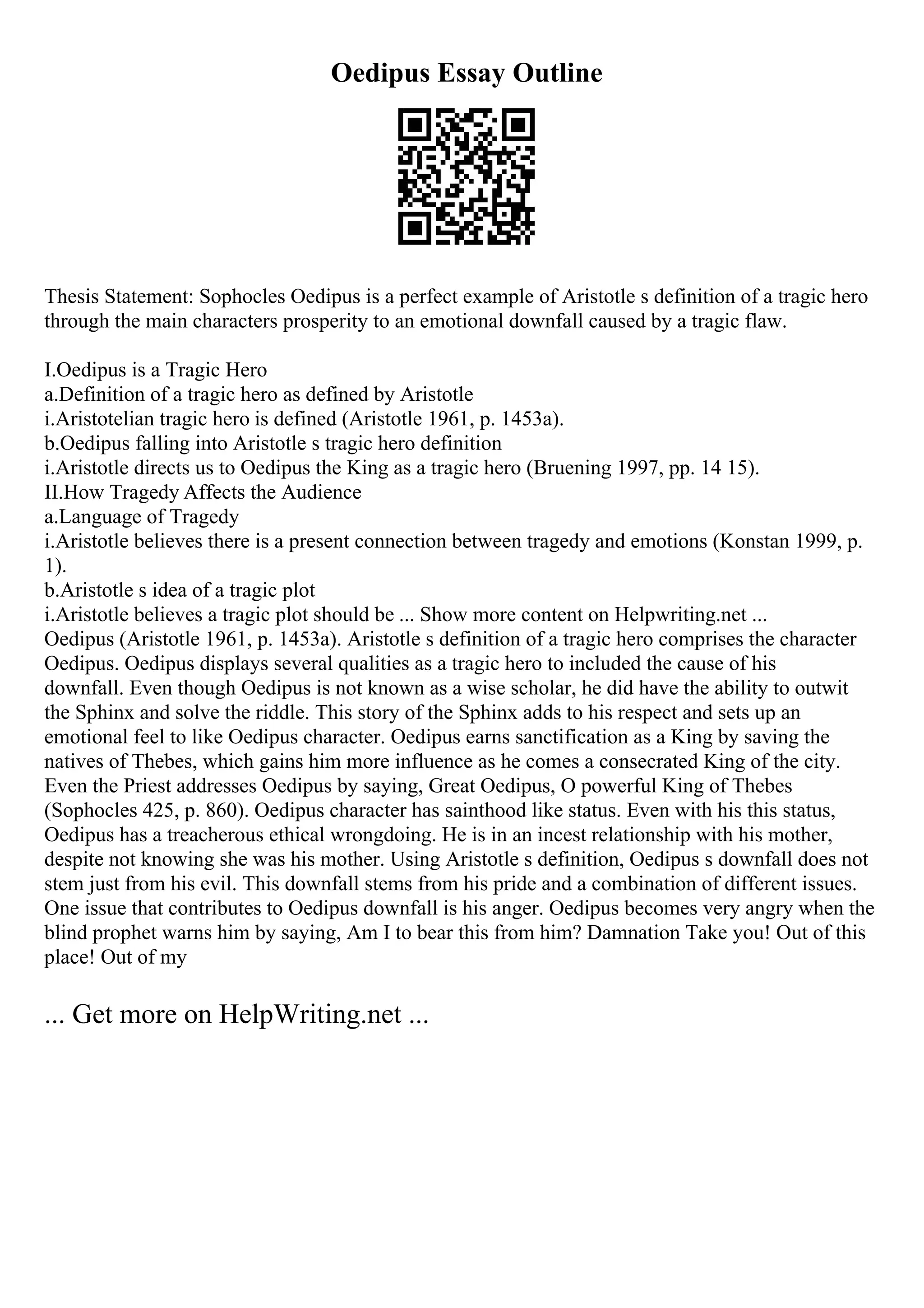 Oedipus Essay Outline
Thesis Statement: Sophocles Oedipus is a perfect example of Aristotle s definition of a tragic hero
through the main characters prosperity to an emotional downfall caused by a tragic flaw.
I.Oedipus is a Tragic Hero
a.Definition of a tragic hero as defined by Aristotle
i.Aristotelian tragic hero is defined (Aristotle 1961, p. 1453a).
b.Oedipus falling into Aristotle s tragic hero definition
i.Aristotle directs us to Oedipus the King as a tragic hero (Bruening 1997, pp. 14 15).
II.How Tragedy Affects the Audience
a.Language of Tragedy
i.Aristotle believes there is a present connection between tragedy and emotions (Konstan 1999, p.
1).
b.Aristotle s idea of a tragic plot
i.Aristotle believes a tragic plot should be ... Show more content on Helpwriting.net ...
Oedipus (Aristotle 1961, p. 1453a). Aristotle s definition of a tragic hero comprises the character
Oedipus. Oedipus displays several qualities as a tragic hero to included the cause of his
downfall. Even though Oedipus is not known as a wise scholar, he did have the ability to outwit
the Sphinx and solve the riddle. This story of the Sphinx adds to his respect and sets up an
emotional feel to like Oedipus character. Oedipus earns sanctification as a King by saving the
natives of Thebes, which gains him more influence as he comes a consecrated King of the city.
Even the Priest addresses Oedipus by saying, Great Oedipus, O powerful King of Thebes
(Sophocles 425, p. 860). Oedipus character has sainthood like status. Even with his this status,
Oedipus has a treacherous ethical wrongdoing. He is in an incest relationship with his mother,
despite not knowing she was his mother. Using Aristotle s definition, Oedipus s downfall does not
stem just from his evil. This downfall stems from his pride and a combination of different issues.
One issue that contributes to Oedipus downfall is his anger. Oedipus becomes very angry when the
blind prophet warns him by saying, Am I to bear this from him? Damnation Take you! Out of this
place! Out of my
... Get more on HelpWriting.net ...
 