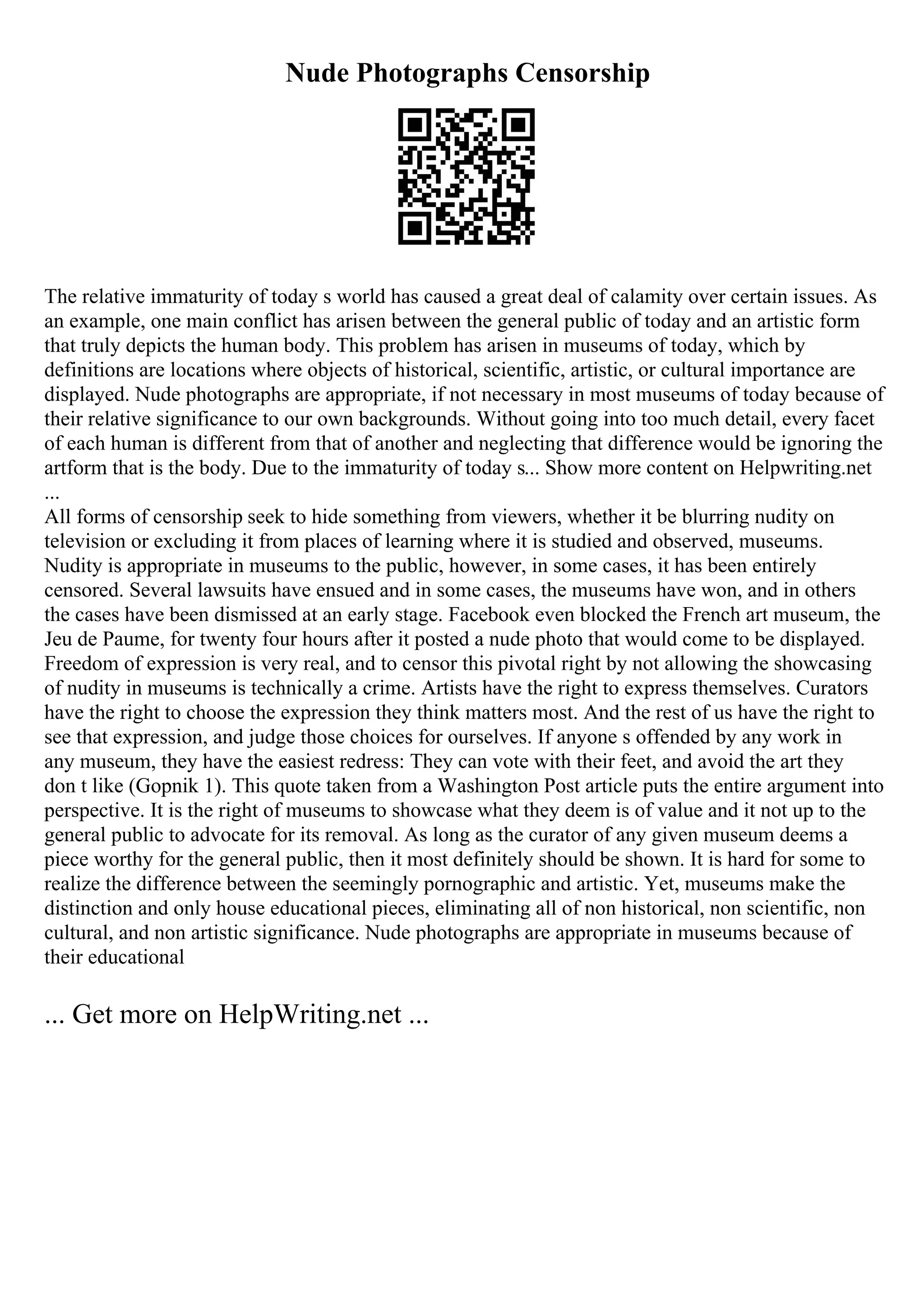 Nude Photographs Censorship
The relative immaturity of today s world has caused a great deal of calamity over certain issues. As
an example, one main conflict has arisen between the general public of today and an artistic form
that truly depicts the human body. This problem has arisen in museums of today, which by
definitions are locations where objects of historical, scientific, artistic, or cultural importance are
displayed. Nude photographs are appropriate, if not necessary in most museums of today because of
their relative significance to our own backgrounds. Without going into too much detail, every facet
of each human is different from that of another and neglecting that difference would be ignoring the
artform that is the body. Due to the immaturity of today s... Show more content on Helpwriting.net
...
All forms of censorship seek to hide something from viewers, whether it be blurring nudity on
television or excluding it from places of learning where it is studied and observed, museums.
Nudity is appropriate in museums to the public, however, in some cases, it has been entirely
censored. Several lawsuits have ensued and in some cases, the museums have won, and in others
the cases have been dismissed at an early stage. Facebook even blocked the French art museum, the
Jeu de Paume, for twenty four hours after it posted a nude photo that would come to be displayed.
Freedom of expression is very real, and to censor this pivotal right by not allowing the showcasing
of nudity in museums is technically a crime. Artists have the right to express themselves. Curators
have the right to choose the expression they think matters most. And the rest of us have the right to
see that expression, and judge those choices for ourselves. If anyone s offended by any work in
any museum, they have the easiest redress: They can vote with their feet, and avoid the art they
don t like (Gopnik 1). This quote taken from a Washington Post article puts the entire argument into
perspective. It is the right of museums to showcase what they deem is of value and it not up to the
general public to advocate for its removal. As long as the curator of any given museum deems a
piece worthy for the general public, then it most definitely should be shown. It is hard for some to
realize the difference between the seemingly pornographic and artistic. Yet, museums make the
distinction and only house educational pieces, eliminating all of non historical, non scientific, non
cultural, and non artistic significance. Nude photographs are appropriate in museums because of
their educational
... Get more on HelpWriting.net ...
 