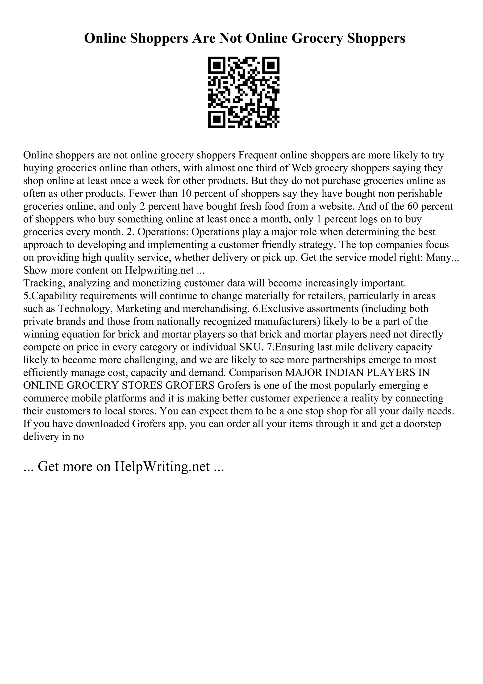 Online Shoppers Are Not Online Grocery Shoppers
Online shoppers are not online grocery shoppers Frequent online shoppers are more likely to try
buying groceries online than others, with almost one third of Web grocery shoppers saying they
shop online at least once a week for other products. But they do not purchase groceries online as
often as other products. Fewer than 10 percent of shoppers say they have bought non perishable
groceries online, and only 2 percent have bought fresh food from a website. And of the 60 percent
of shoppers who buy something online at least once a month, only 1 percent logs on to buy
groceries every month. 2. Operations: Operations play a major role when determining the best
approach to developing and implementing a customer friendly strategy. The top companies focus
on providing high quality service, whether delivery or pick up. Get the service model right: Many...
Show more content on Helpwriting.net ...
Tracking, analyzing and monetizing customer data will become increasingly important.
5.Capability requirements will continue to change materially for retailers, particularly in areas
such as Technology, Marketing and merchandising. 6.Exclusive assortments (including both
private brands and those from nationally recognized manufacturers) likely to be a part of the
winning equation for brick and mortar players so that brick and mortar players need not directly
compete on price in every category or individual SKU. 7.Ensuring last mile delivery capacity
likely to become more challenging, and we are likely to see more partnerships emerge to most
efficiently manage cost, capacity and demand. Comparison MAJOR INDIAN PLAYERS IN
ONLINE GROCERY STORES GROFERS Grofers is one of the most popularly emerging e
commerce mobile platforms and it is making better customer experience a reality by connecting
their customers to local stores. You can expect them to be a one stop shop for all your daily needs.
If you have downloaded Grofers app, you can order all your items through it and get a doorstep
delivery in no
... Get more on HelpWriting.net ...
 