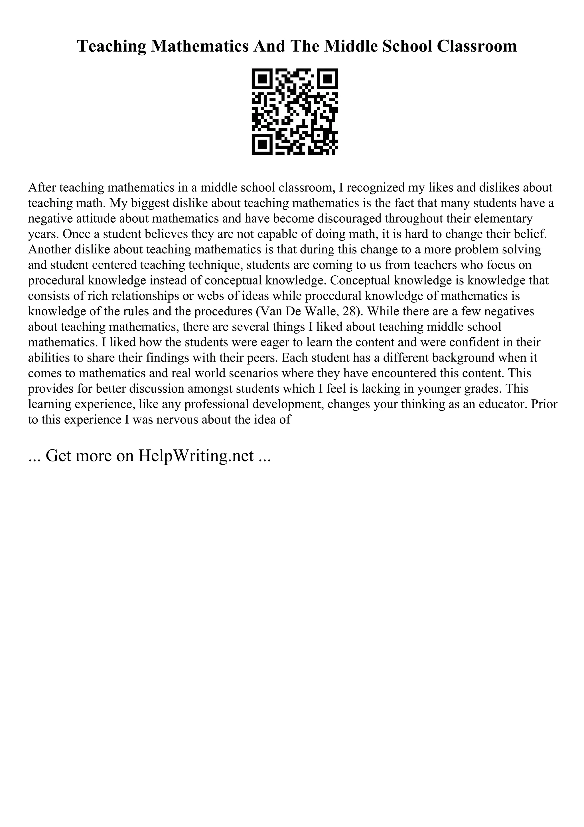 Teaching Mathematics And The Middle School Classroom
After teaching mathematics in a middle school classroom, I recognized my likes and dislikes about
teaching math. My biggest dislike about teaching mathematics is the fact that many students have a
negative attitude about mathematics and have become discouraged throughout their elementary
years. Once a student believes they are not capable of doing math, it is hard to change their belief.
Another dislike about teaching mathematics is that during this change to a more problem solving
and student centered teaching technique, students are coming to us from teachers who focus on
procedural knowledge instead of conceptual knowledge. Conceptual knowledge is knowledge that
consists of rich relationships or webs of ideas while procedural knowledge of mathematics is
knowledge of the rules and the procedures (Van De Walle, 28). While there are a few negatives
about teaching mathematics, there are several things I liked about teaching middle school
mathematics. I liked how the students were eager to learn the content and were confident in their
abilities to share their findings with their peers. Each student has a different background when it
comes to mathematics and real world scenarios where they have encountered this content. This
provides for better discussion amongst students which I feel is lacking in younger grades. This
learning experience, like any professional development, changes your thinking as an educator. Prior
to this experience I was nervous about the idea of
... Get more on HelpWriting.net ...
 