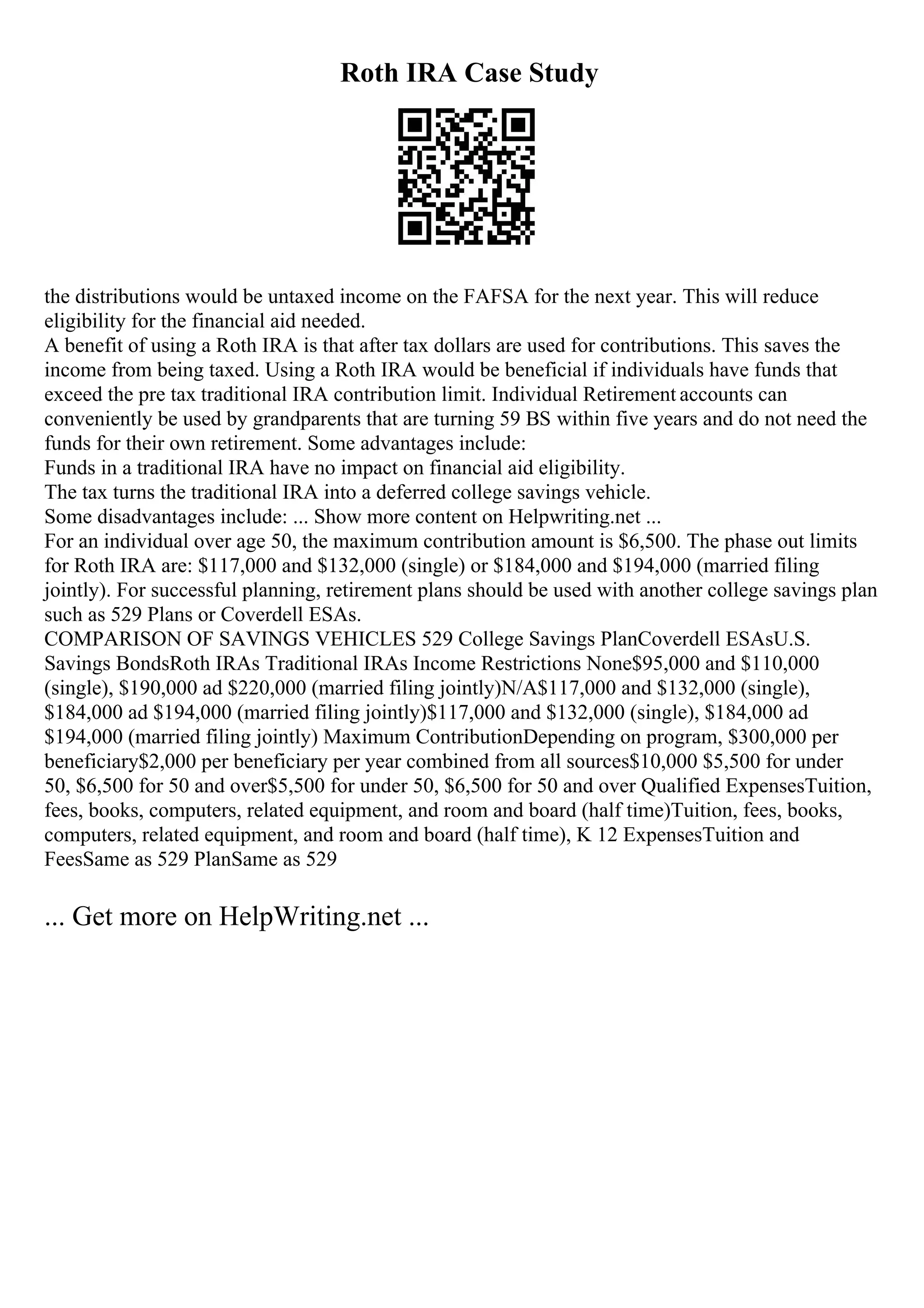 Roth IRA Case Study
the distributions would be untaxed income on the FAFSA for the next year. This will reduce
eligibility for the financial aid needed.
A benefit of using a Roth IRA is that after tax dollars are used for contributions. This saves the
income from being taxed. Using a Roth IRA would be beneficial if individuals have funds that
exceed the pre tax traditional IRA contribution limit. Individual Retirement accounts can
conveniently be used by grandparents that are turning 59 ВЅ within five years and do not need the
funds for their own retirement. Some advantages include:
Funds in a traditional IRA have no impact on financial aid eligibility.
The tax turns the traditional IRA into a deferred college savings vehicle.
Some disadvantages include: ... Show more content on Helpwriting.net ...
For an individual over age 50, the maximum contribution amount is $6,500. The phase out limits
for Roth IRA are: $117,000 and $132,000 (single) or $184,000 and $194,000 (married filing
jointly). For successful planning, retirement plans should be used with another college savings plan
such as 529 Plans or Coverdell ESAs.
COMPARISON OF SAVINGS VEHICLES 529 College Savings PlanCoverdell ESAsU.S.
Savings BondsRoth IRAs Traditional IRAs Income Restrictions None$95,000 and $110,000
(single), $190,000 ad $220,000 (married filing jointly)N/A$117,000 and $132,000 (single),
$184,000 ad $194,000 (married filing jointly)$117,000 and $132,000 (single), $184,000 ad
$194,000 (married filing jointly) Maximum ContributionDepending on program, $300,000 per
beneficiary$2,000 per beneficiary per year combined from all sources$10,000 $5,500 for under
50, $6,500 for 50 and over$5,500 for under 50, $6,500 for 50 and over Qualified ExpensesTuition,
fees, books, computers, related equipment, and room and board (half time)Tuition, fees, books,
computers, related equipment, and room and board (half time), K 12 ExpensesTuition and
FeesSame as 529 PlanSame as 529
... Get more on HelpWriting.net ...
 