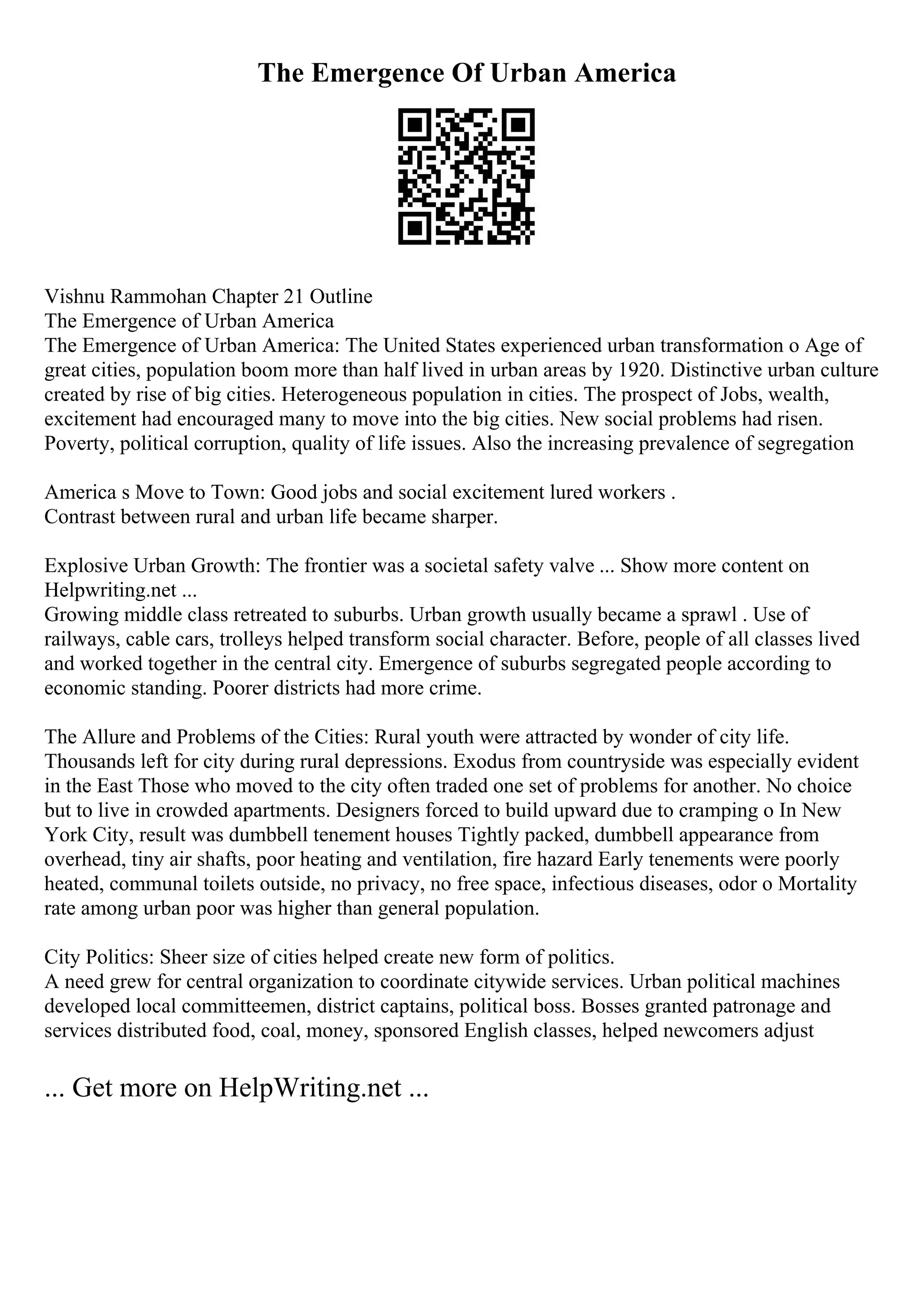 The Emergence Of Urban America
Vishnu Rammohan Chapter 21 Outline
The Emergence of Urban America
The Emergence of Urban America: The United States experienced urban transformation o Age of
great cities, population boom more than half lived in urban areas by 1920. Distinctive urban culture
created by rise of big cities. Heterogeneous population in cities. The prospect of Jobs, wealth,
excitement had encouraged many to move into the big cities. New social problems had risen.
Poverty, political corruption, quality of life issues. Also the increasing prevalence of segregation
America s Move to Town: Good jobs and social excitement lured workers .
Contrast between rural and urban life became sharper.
Explosive Urban Growth: The frontier was a societal safety valve ... Show more content on
Helpwriting.net ...
Growing middle class retreated to suburbs. Urban growth usually became a sprawl . Use of
railways, cable cars, trolleys helped transform social character. Before, people of all classes lived
and worked together in the central city. Emergence of suburbs segregated people according to
economic standing. Poorer districts had more crime.
The Allure and Problems of the Cities: Rural youth were attracted by wonder of city life.
Thousands left for city during rural depressions. Exodus from countryside was especially evident
in the East Those who moved to the city often traded one set of problems for another. No choice
but to live in crowded apartments. Designers forced to build upward due to cramping o In New
York City, result was dumbbell tenement houses Tightly packed, dumbbell appearance from
overhead, tiny air shafts, poor heating and ventilation, fire hazard Early tenements were poorly
heated, communal toilets outside, no privacy, no free space, infectious diseases, odor o Mortality
rate among urban poor was higher than general population.
City Politics: Sheer size of cities helped create new form of politics.
A need grew for central organization to coordinate citywide services. Urban political machines
developed local committeemen, district captains, political boss. Bosses granted patronage and
services distributed food, coal, money, sponsored English classes, helped newcomers adjust
... Get more on HelpWriting.net ...
 