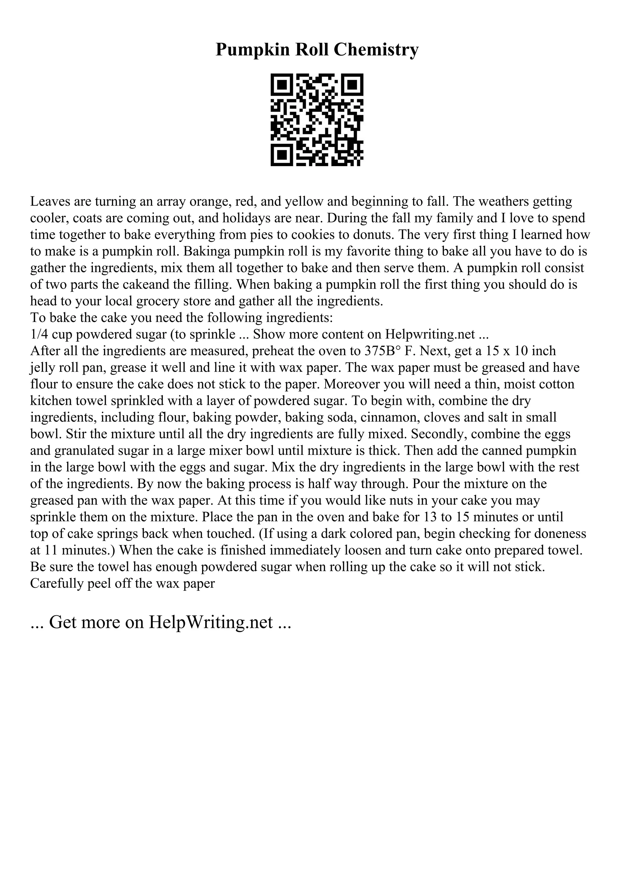 Pumpkin Roll Chemistry
Leaves are turning an array orange, red, and yellow and beginning to fall. The weathers getting
cooler, coats are coming out, and holidays are near. During the fall my family and I love to spend
time together to bake everything from pies to cookies to donuts. The very first thing I learned how
to make is a pumpkin roll. Bakinga pumpkin roll is my favorite thing to bake all you have to do is
gather the ingredients, mix them all together to bake and then serve them. A pumpkin roll consist
of two parts the cakeand the filling. When baking a pumpkin roll the first thing you should do is
head to your local grocery store and gather all the ingredients.
To bake the cake you need the following ingredients:
1/4 cup powdered sugar (to sprinkle ... Show more content on Helpwriting.net ...
After all the ingredients are measured, preheat the oven to 375В° F. Next, get a 15 x 10 inch
jelly roll pan, grease it well and line it with wax paper. The wax paper must be greased and have
flour to ensure the cake does not stick to the paper. Moreover you will need a thin, moist cotton
kitchen towel sprinkled with a layer of powdered sugar. To begin with, combine the dry
ingredients, including flour, baking powder, baking soda, cinnamon, cloves and salt in small
bowl. Stir the mixture until all the dry ingredients are fully mixed. Secondly, combine the eggs
and granulated sugar in a large mixer bowl until mixture is thick. Then add the canned pumpkin
in the large bowl with the eggs and sugar. Mix the dry ingredients in the large bowl with the rest
of the ingredients. By now the baking process is half way through. Pour the mixture on the
greased pan with the wax paper. At this time if you would like nuts in your cake you may
sprinkle them on the mixture. Place the pan in the oven and bake for 13 to 15 minutes or until
top of cake springs back when touched. (If using a dark colored pan, begin checking for doneness
at 11 minutes.) When the cake is finished immediately loosen and turn cake onto prepared towel.
Be sure the towel has enough powdered sugar when rolling up the cake so it will not stick.
Carefully peel off the wax paper
... Get more on HelpWriting.net ...
 