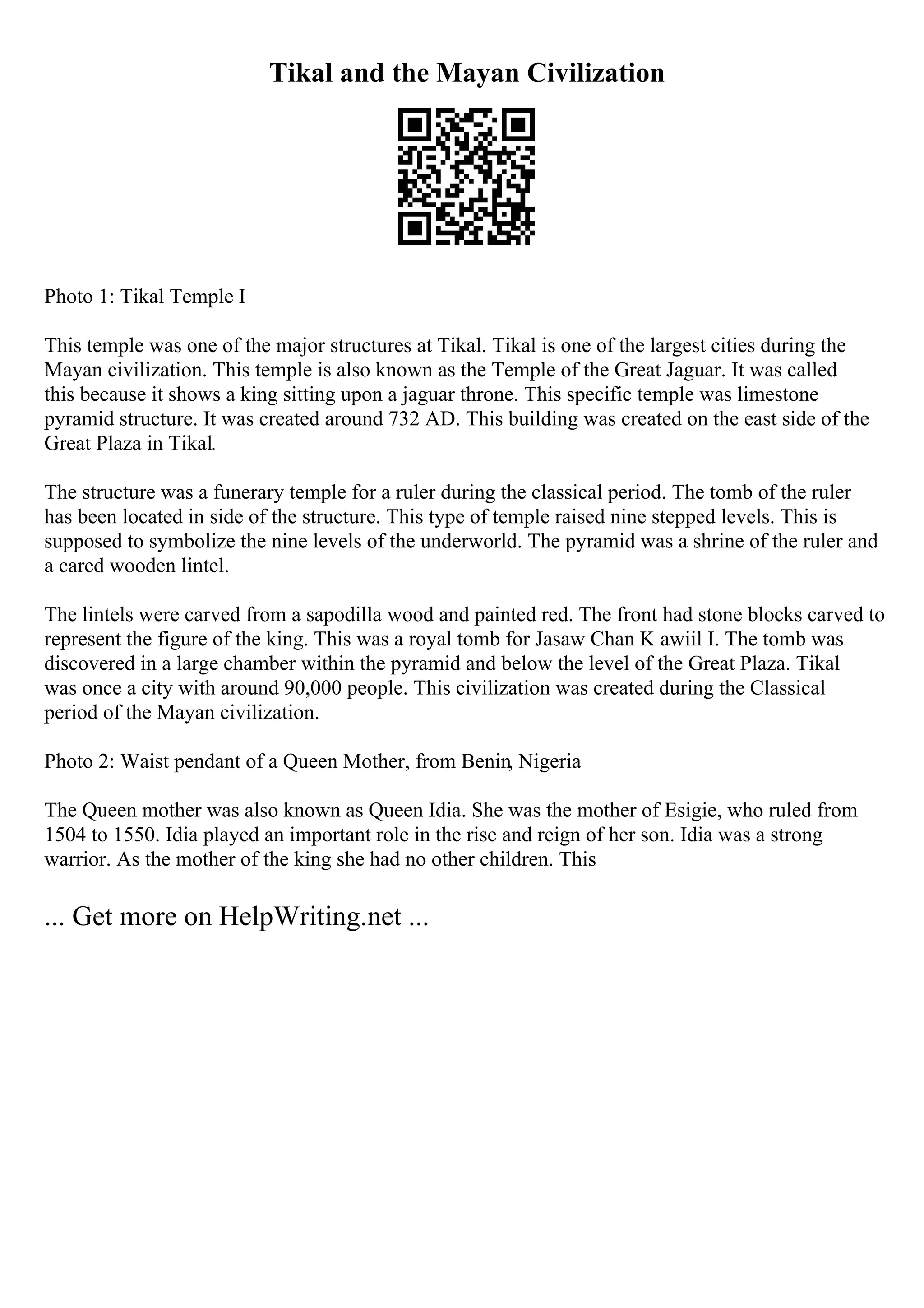 Tikal and the Mayan Civilization
Photo 1: Tikal Temple I
This temple was one of the major structures at Tikal. Tikal is one of the largest cities during the
Mayan civilization. This temple is also known as the Temple of the Great Jaguar. It was called
this because it shows a king sitting upon a jaguar throne. This specific temple was limestone
pyramid structure. It was created around 732 AD. This building was created on the east side of the
Great Plaza in Tikal.
The structure was a funerary temple for a ruler during the classical period. The tomb of the ruler
has been located in side of the structure. This type of temple raised nine stepped levels. This is
supposed to symbolize the nine levels of the underworld. The pyramid was a shrine of the ruler and
a cared wooden lintel.
The lintels were carved from a sapodilla wood and painted red. The front had stone blocks carved to
represent the figure of the king. This was a royal tomb for Jasaw Chan K awiil I. The tomb was
discovered in a large chamber within the pyramid and below the level of the Great Plaza. Tikal
was once a city with around 90,000 people. This civilization was created during the Classical
period of the Mayan civilization.
Photo 2: Waist pendant of a Queen Mother, from Benin, Nigeria
The Queen mother was also known as Queen Idia. She was the mother of Esigie, who ruled from
1504 to 1550. Idia played an important role in the rise and reign of her son. Idia was a strong
warrior. As the mother of the king she had no other children. This
... Get more on HelpWriting.net ...
 