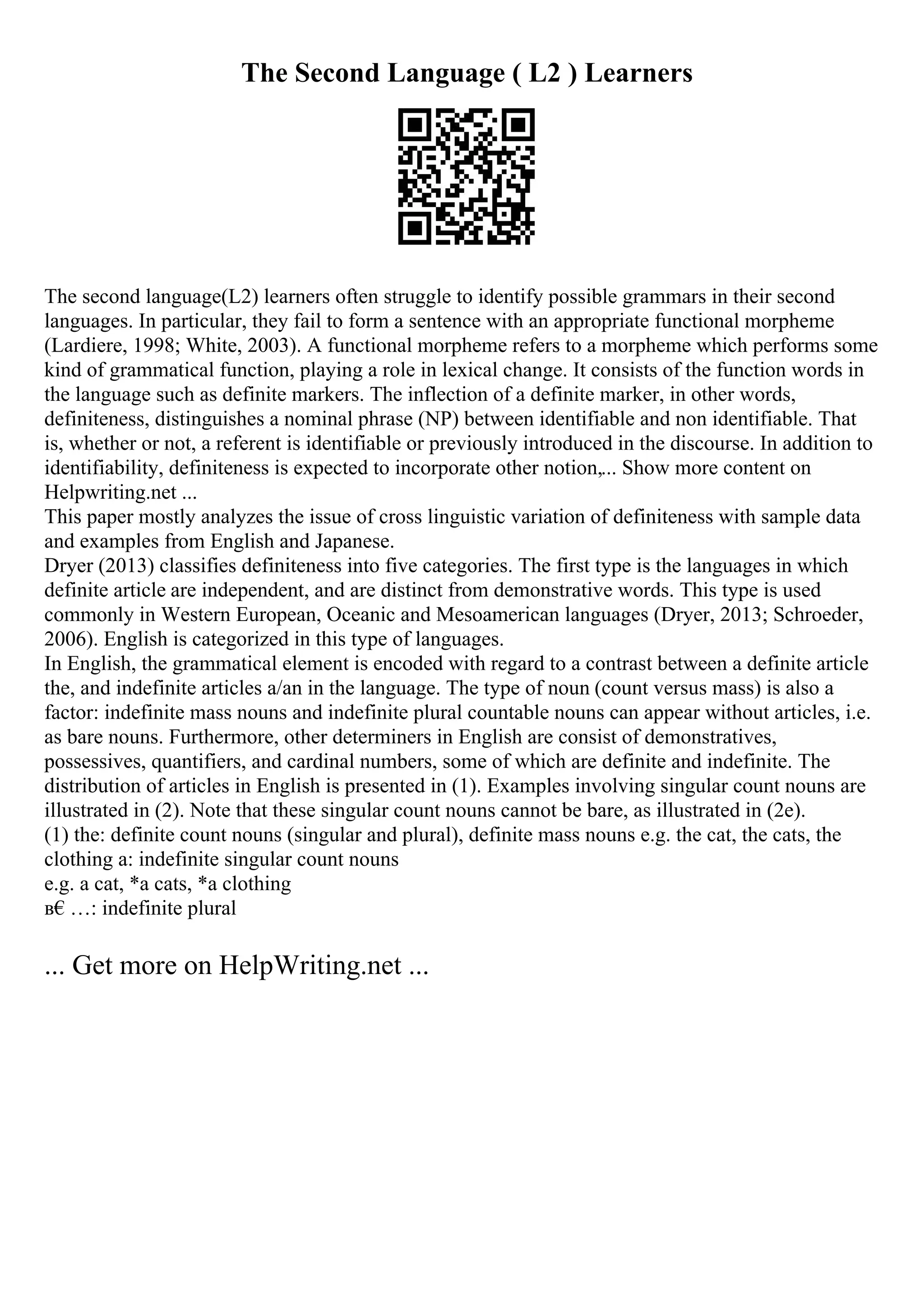 The Second Language ( L2 ) Learners
The second language(L2) learners often struggle to identify possible grammars in their second
languages. In particular, they fail to form a sentence with an appropriate functional morpheme
(Lardiere, 1998; White, 2003). A functional morpheme refers to a morpheme which performs some
kind of grammatical function, playing a role in lexical change. It consists of the function words in
the language such as definite markers. The inflection of a definite marker, in other words,
definiteness, distinguishes a nominal phrase (NP) between identifiable and non identifiable. That
is, whether or not, a referent is identifiable or previously introduced in the discourse. In addition to
identifiability, definiteness is expected to incorporate other notion,... Show more content on
Helpwriting.net ...
This paper mostly analyzes the issue of cross linguistic variation of definiteness with sample data
and examples from English and Japanese.
Dryer (2013) classifies definiteness into five categories. The first type is the languages in which
definite article are independent, and are distinct from demonstrative words. This type is used
commonly in Western European, Oceanic and Mesoamerican languages (Dryer, 2013; Schroeder,
2006). English is categorized in this type of languages.
In English, the grammatical element is encoded with regard to a contrast between a definite article
the, and indefinite articles a/an in the language. The type of noun (count versus mass) is also a
factor: indefinite mass nouns and indefinite plural countable nouns can appear without articles, i.e.
as bare nouns. Furthermore, other determiners in English are consist of demonstratives,
possessives, quantifiers, and cardinal numbers, some of which are definite and indefinite. The
distribution of articles in English is presented in (1). Examples involving singular count nouns are
illustrated in (2). Note that these singular count nouns cannot be bare, as illustrated in (2e).
(1) the: definite count nouns (singular and plural), definite mass nouns e.g. the cat, the cats, the
clothing a: indefinite singular count nouns
e.g. a cat, *a cats, *a clothing
в€…: indefinite plural
... Get more on HelpWriting.net ...
 