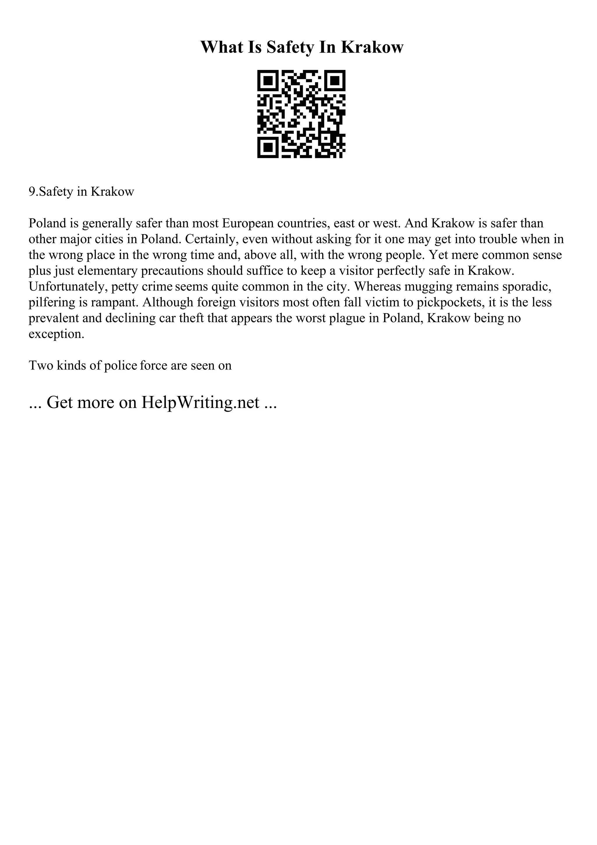 What Is Safety In Krakow
9.Safety in Krakow
Poland is generally safer than most European countries, east or west. And Krakow is safer than
other major cities in Poland. Certainly, even without asking for it one may get into trouble when in
the wrong place in the wrong time and, above all, with the wrong people. Yet mere common sense
plus just elementary precautions should suffice to keep a visitor perfectly safe in Krakow.
Unfortunately, petty crime seems quite common in the city. Whereas mugging remains sporadic,
pilfering is rampant. Although foreign visitors most often fall victim to pickpockets, it is the less
prevalent and declining car theft that appears the worst plague in Poland, Krakow being no
exception.
Two kinds of police force are seen on
... Get more on HelpWriting.net ...
 