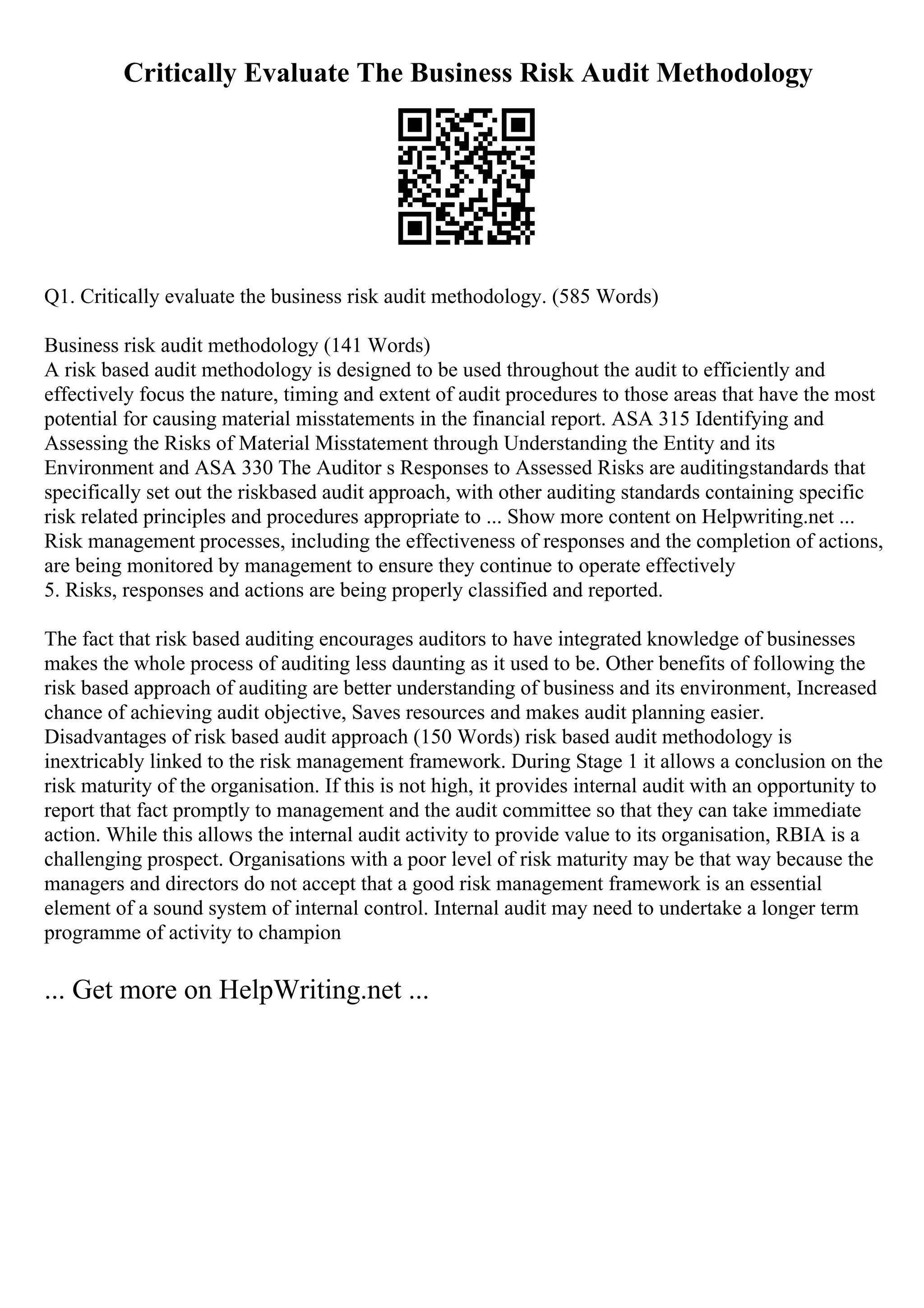Critically Evaluate The Business Risk Audit Methodology
Q1. Critically evaluate the business risk audit methodology. (585 Words)
Business risk audit methodology (141 Words)
A risk based audit methodology is designed to be used throughout the audit to efficiently and
effectively focus the nature, timing and extent of audit procedures to those areas that have the most
potential for causing material misstatements in the financial report. ASA 315 Identifying and
Assessing the Risks of Material Misstatement through Understanding the Entity and its
Environment and ASA 330 The Auditor s Responses to Assessed Risks are auditingstandards that
specifically set out the riskbased audit approach, with other auditing standards containing specific
risk related principles and procedures appropriate to ... Show more content on Helpwriting.net ...
Risk management processes, including the effectiveness of responses and the completion of actions,
are being monitored by management to ensure they continue to operate effectively
5. Risks, responses and actions are being properly classified and reported.
The fact that risk based auditing encourages auditors to have integrated knowledge of businesses
makes the whole process of auditing less daunting as it used to be. Other benefits of following the
risk based approach of auditing are better understanding of business and its environment, Increased
chance of achieving audit objective, Saves resources and makes audit planning easier.
Disadvantages of risk based audit approach (150 Words) risk based audit methodology is
inextricably linked to the risk management framework. During Stage 1 it allows a conclusion on the
risk maturity of the organisation. If this is not high, it provides internal audit with an opportunity to
report that fact promptly to management and the audit committee so that they can take immediate
action. While this allows the internal audit activity to provide value to its organisation, RBIA is a
challenging prospect. Organisations with a poor level of risk maturity may be that way because the
managers and directors do not accept that a good risk management framework is an essential
element of a sound system of internal control. Internal audit may need to undertake a longer term
programme of activity to champion
... Get more on HelpWriting.net ...
 
