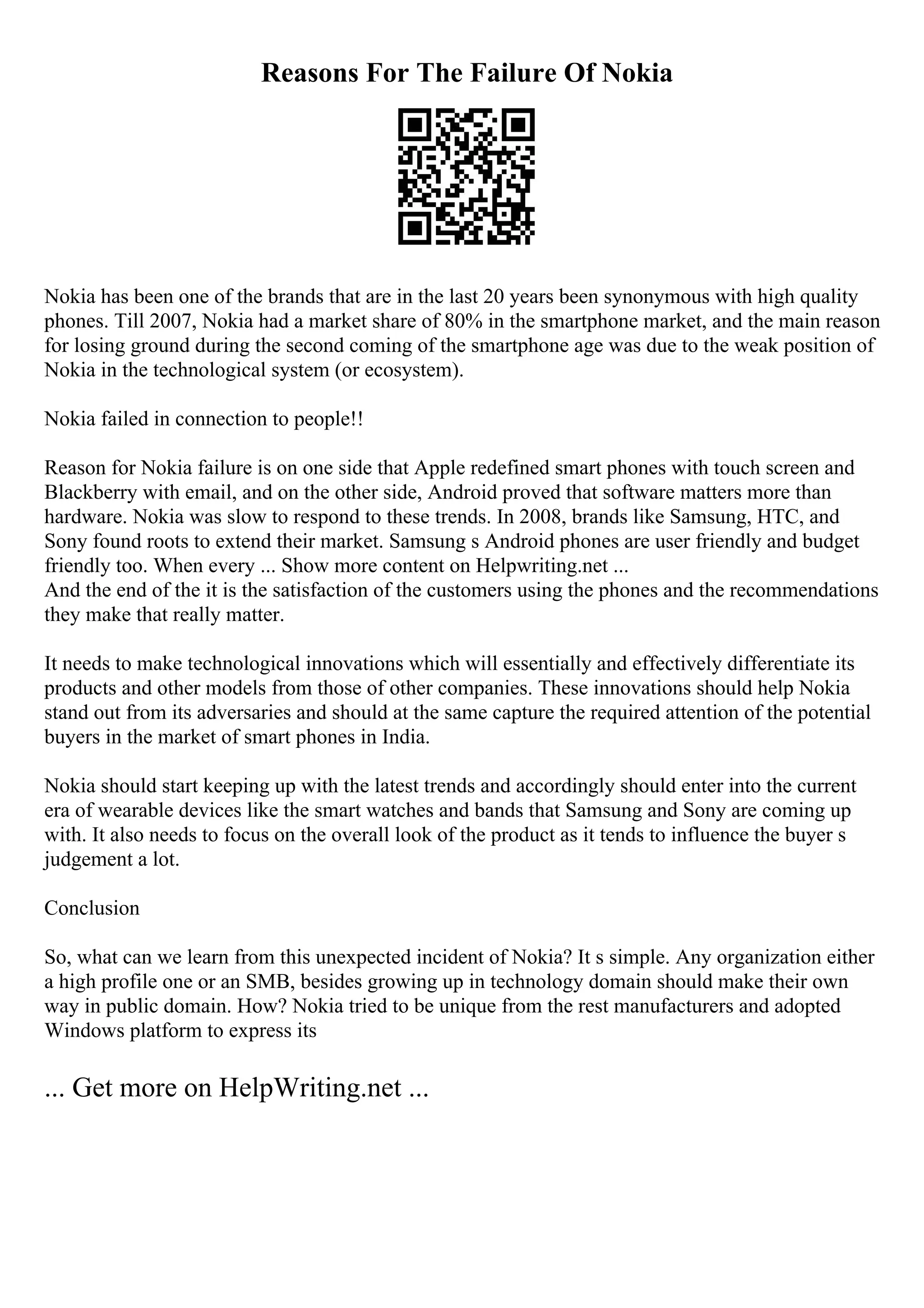 Reasons For The Failure Of Nokia
Nokia has been one of the brands that are in the last 20 years been synonymous with high quality
phones. Till 2007, Nokia had a market share of 80% in the smartphone market, and the main reason
for losing ground during the second coming of the smartphone age was due to the weak position of
Nokia in the technological system (or ecosystem).
Nokia failed in connection to people!!
Reason for Nokia failure is on one side that Apple redefined smart phones with touch screen and
Blackberry with email, and on the other side, Android proved that software matters more than
hardware. Nokia was slow to respond to these trends. In 2008, brands like Samsung, HTC, and
Sony found roots to extend their market. Samsung s Android phones are user friendly and budget
friendly too. When every ... Show more content on Helpwriting.net ...
And the end of the it is the satisfaction of the customers using the phones and the recommendations
they make that really matter.
It needs to make technological innovations which will essentially and effectively differentiate its
products and other models from those of other companies. These innovations should help Nokia
stand out from its adversaries and should at the same capture the required attention of the potential
buyers in the market of smart phones in India.
Nokia should start keeping up with the latest trends and accordingly should enter into the current
era of wearable devices like the smart watches and bands that Samsung and Sony are coming up
with. It also needs to focus on the overall look of the product as it tends to influence the buyer s
judgement a lot.
Conclusion
So, what can we learn from this unexpected incident of Nokia? It s simple. Any organization either
a high profile one or an SMB, besides growing up in technology domain should make their own
way in public domain. How? Nokia tried to be unique from the rest manufacturers and adopted
Windows platform to express its
... Get more on HelpWriting.net ...
 