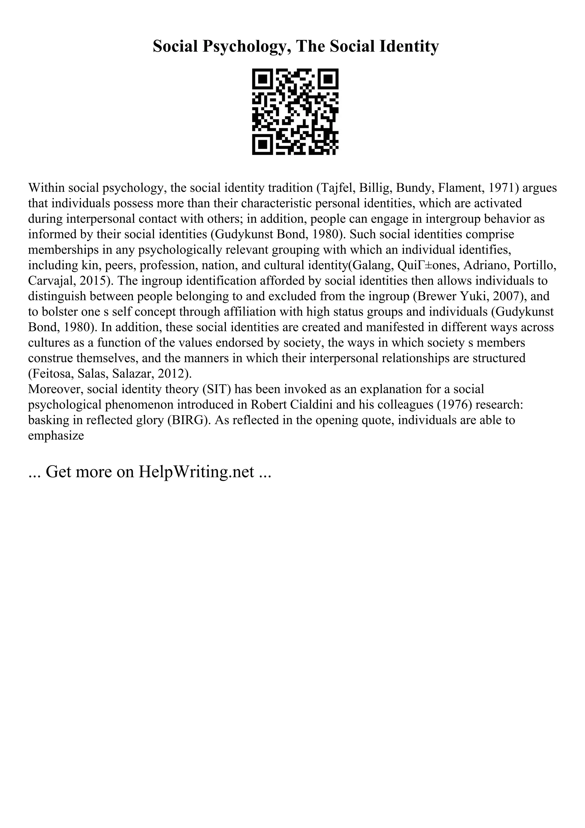 Social Psychology, The Social Identity
Within social psychology, the social identity tradition (Tajfel, Billig, Bundy, Flament, 1971) argues
that individuals possess more than their characteristic personal identities, which are activated
during interpersonal contact with others; in addition, people can engage in intergroup behavior as
informed by their social identities (Gudykunst Bond, 1980). Such social identities comprise
memberships in any psychologically relevant grouping with which an individual identifies,
including kin, peers, profession, nation, and cultural identity(Galang, QuiГ±ones, Adriano, Portillo,
Carvajal, 2015). The ingroup identification afforded by social identities then allows individuals to
distinguish between people belonging to and excluded from the ingroup (Brewer Yuki, 2007), and
to bolster one s self concept through affiliation with high status groups and individuals (Gudykunst
Bond, 1980). In addition, these social identities are created and manifested in different ways across
cultures as a function of the values endorsed by society, the ways in which society s members
construe themselves, and the manners in which their interpersonal relationships are structured
(Feitosa, Salas, Salazar, 2012).
Moreover, social identity theory (SIT) has been invoked as an explanation for a social
psychological phenomenon introduced in Robert Cialdini and his colleagues (1976) research:
basking in reflected glory (BIRG). As reflected in the opening quote, individuals are able to
emphasize
... Get more on HelpWriting.net ...
 