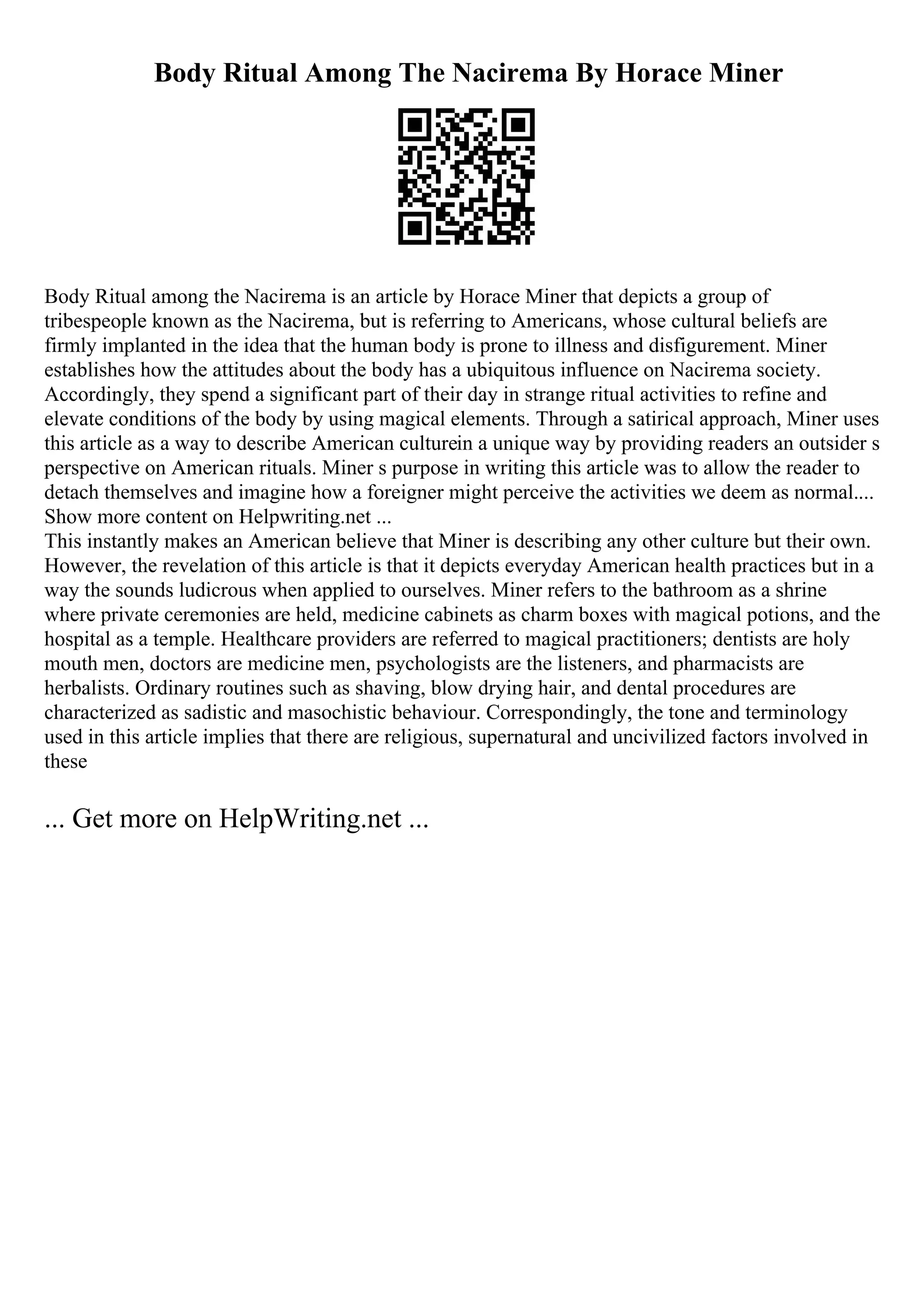Body Ritual Among The Nacirema By Horace Miner
Body Ritual among the Nacirema is an article by Horace Miner that depicts a group of
tribespeople known as the Nacirema, but is referring to Americans, whose cultural beliefs are
firmly implanted in the idea that the human body is prone to illness and disfigurement. Miner
establishes how the attitudes about the body has a ubiquitous influence on Nacirema society.
Accordingly, they spend a significant part of their day in strange ritual activities to refine and
elevate conditions of the body by using magical elements. Through a satirical approach, Miner uses
this article as a way to describe American culturein a unique way by providing readers an outsider s
perspective on American rituals. Miner s purpose in writing this article was to allow the reader to
detach themselves and imagine how a foreigner might perceive the activities we deem as normal....
Show more content on Helpwriting.net ...
This instantly makes an American believe that Miner is describing any other culture but their own.
However, the revelation of this article is that it depicts everyday American health practices but in a
way the sounds ludicrous when applied to ourselves. Miner refers to the bathroom as a shrine
where private ceremonies are held, medicine cabinets as charm boxes with magical potions, and the
hospital as a temple. Healthcare providers are referred to magical practitioners; dentists are holy
mouth men, doctors are medicine men, psychologists are the listeners, and pharmacists are
herbalists. Ordinary routines such as shaving, blow drying hair, and dental procedures are
characterized as sadistic and masochistic behaviour. Correspondingly, the tone and terminology
used in this article implies that there are religious, supernatural and uncivilized factors involved in
these
... Get more on HelpWriting.net ...
 