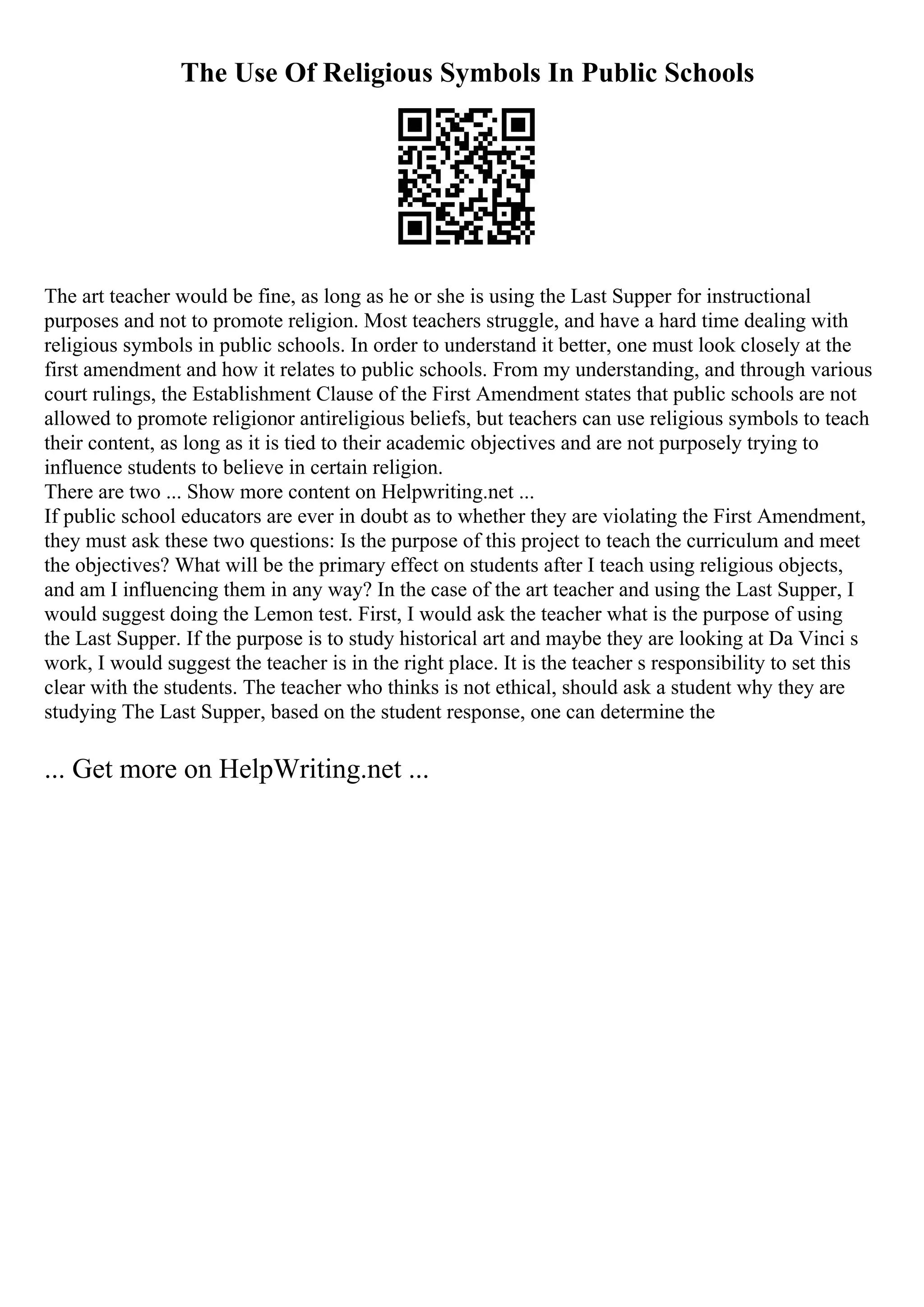 The Use Of Religious Symbols In Public Schools
The art teacher would be fine, as long as he or she is using the Last Supper for instructional
purposes and not to promote religion. Most teachers struggle, and have a hard time dealing with
religious symbols in public schools. In order to understand it better, one must look closely at the
first amendment and how it relates to public schools. From my understanding, and through various
court rulings, the Establishment Clause of the First Amendment states that public schools are not
allowed to promote religionor antireligious beliefs, but teachers can use religious symbols to teach
their content, as long as it is tied to their academic objectives and are not purposely trying to
influence students to believe in certain religion.
There are two ... Show more content on Helpwriting.net ...
If public school educators are ever in doubt as to whether they are violating the First Amendment,
they must ask these two questions: Is the purpose of this project to teach the curriculum and meet
the objectives? What will be the primary effect on students after I teach using religious objects,
and am I influencing them in any way? In the case of the art teacher and using the Last Supper, I
would suggest doing the Lemon test. First, I would ask the teacher what is the purpose of using
the Last Supper. If the purpose is to study historical art and maybe they are looking at Da Vinci s
work, I would suggest the teacher is in the right place. It is the teacher s responsibility to set this
clear with the students. The teacher who thinks is not ethical, should ask a student why they are
studying The Last Supper, based on the student response, one can determine the
... Get more on HelpWriting.net ...
 