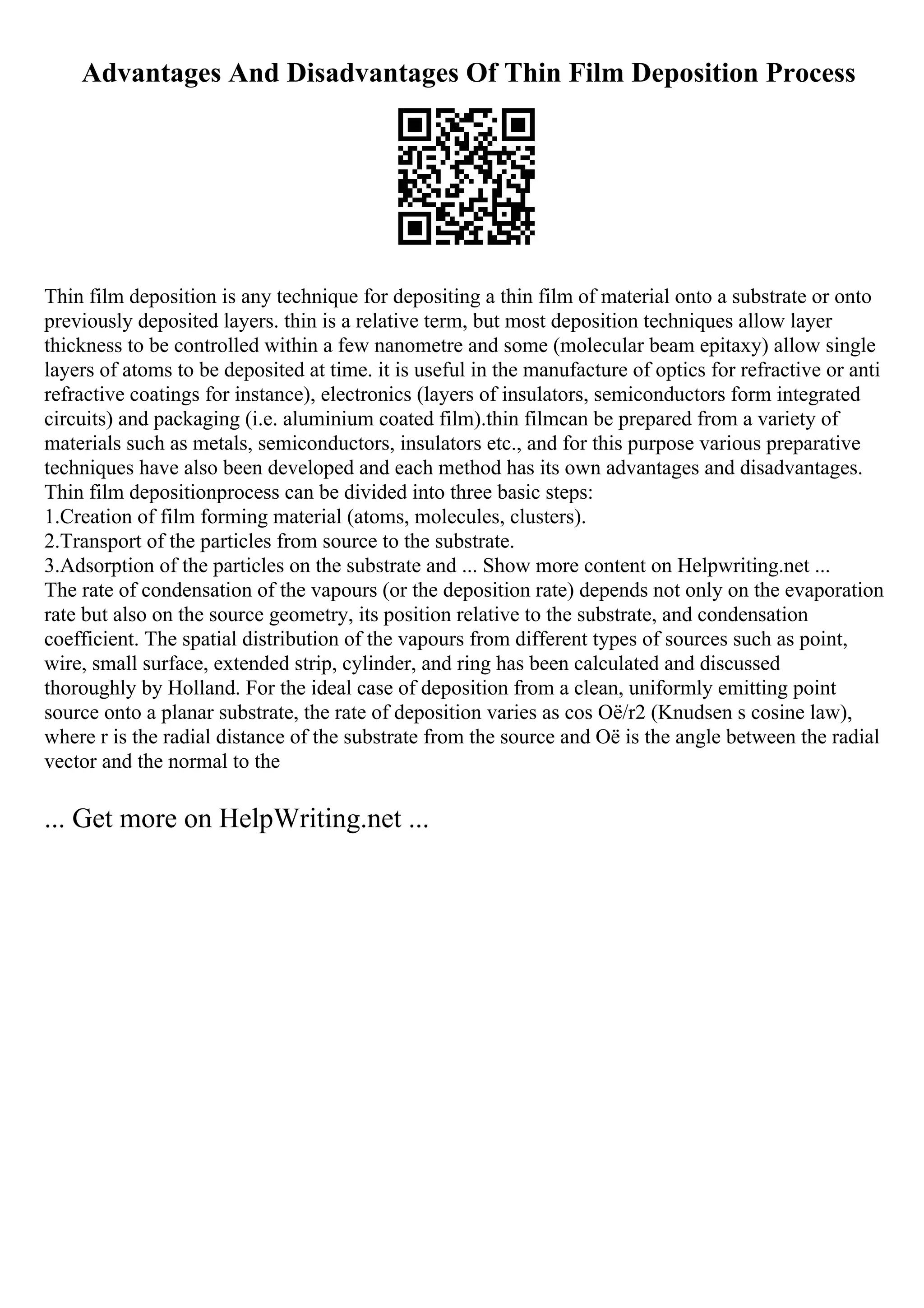 Advantages And Disadvantages Of Thin Film Deposition Process
Thin film deposition is any technique for depositing a thin film of material onto a substrate or onto
previously deposited layers. thin is a relative term, but most deposition techniques allow layer
thickness to be controlled within a few nanometre and some (molecular beam epitaxy) allow single
layers of atoms to be deposited at time. it is useful in the manufacture of optics for refractive or anti
refractive coatings for instance), electronics (layers of insulators, semiconductors form integrated
circuits) and packaging (i.e. aluminium coated film).thin filmcan be prepared from a variety of
materials such as metals, semiconductors, insulators etc., and for this purpose various preparative
techniques have also been developed and each method has its own advantages and disadvantages.
Thin film depositionprocess can be divided into three basic steps:
1.Creation of film forming material (atoms, molecules, clusters).
2.Transport of the particles from source to the substrate.
3.Adsorption of the particles on the substrate and ... Show more content on Helpwriting.net ...
The rate of condensation of the vapours (or the deposition rate) depends not only on the evaporation
rate but also on the source geometry, its position relative to the substrate, and condensation
coefficient. The spatial distribution of the vapours from different types of sources such as point,
wire, small surface, extended strip, cylinder, and ring has been calculated and discussed
thoroughly by Holland. For the ideal case of deposition from a clean, uniformly emitting point
source onto a planar substrate, the rate of deposition varies as cos Оё/r2 (Knudsen s cosine law),
where r is the radial distance of the substrate from the source and Оё is the angle between the radial
vector and the normal to the
... Get more on HelpWriting.net ...
 