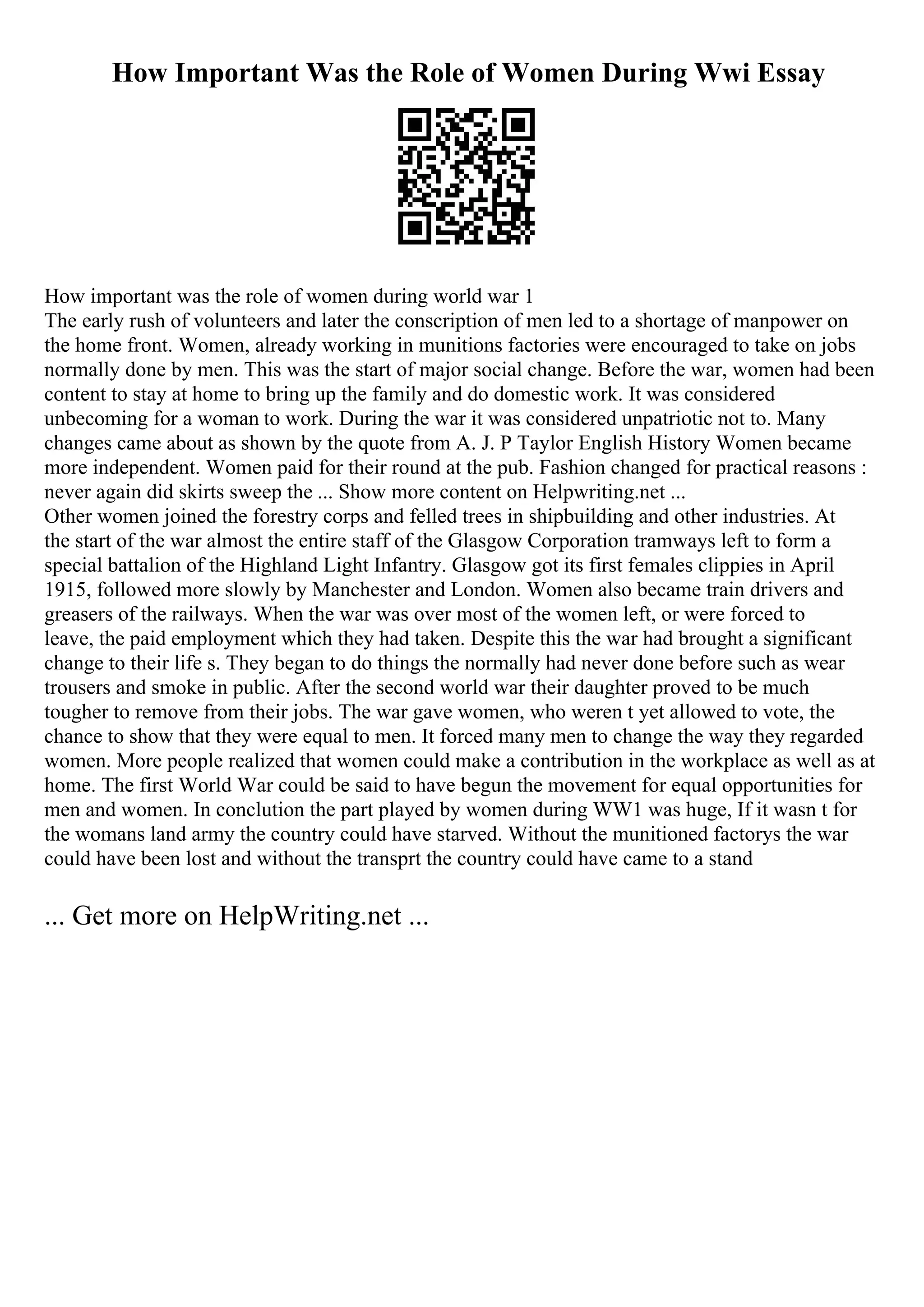 How Important Was the Role of Women During Wwi Essay
How important was the role of women during world war 1
The early rush of volunteers and later the conscription of men led to a shortage of manpower on
the home front. Women, already working in munitions factories were encouraged to take on jobs
normally done by men. This was the start of major social change. Before the war, women had been
content to stay at home to bring up the family and do domestic work. It was considered
unbecoming for a woman to work. During the war it was considered unpatriotic not to. Many
changes came about as shown by the quote from A. J. P Taylor English History Women became
more independent. Women paid for their round at the pub. Fashion changed for practical reasons :
never again did skirts sweep the ... Show more content on Helpwriting.net ...
Other women joined the forestry corps and felled trees in shipbuilding and other industries. At
the start of the war almost the entire staff of the Glasgow Corporation tramways left to form a
special battalion of the Highland Light Infantry. Glasgow got its first females clippies in April
1915, followed more slowly by Manchester and London. Women also became train drivers and
greasers of the railways. When the war was over most of the women left, or were forced to
leave, the paid employment which they had taken. Despite this the war had brought a significant
change to their life s. They began to do things the normally had never done before such as wear
trousers and smoke in public. After the second world war their daughter proved to be much
tougher to remove from their jobs. The war gave women, who weren t yet allowed to vote, the
chance to show that they were equal to men. It forced many men to change the way they regarded
women. More people realized that women could make a contribution in the workplace as well as at
home. The first World War could be said to have begun the movement for equal opportunities for
men and women. In conclution the part played by women during WW1 was huge, If it wasn t for
the womans land army the country could have starved. Without the munitioned factorys the war
could have been lost and without the transprt the country could have came to a stand
... Get more on HelpWriting.net ...
 