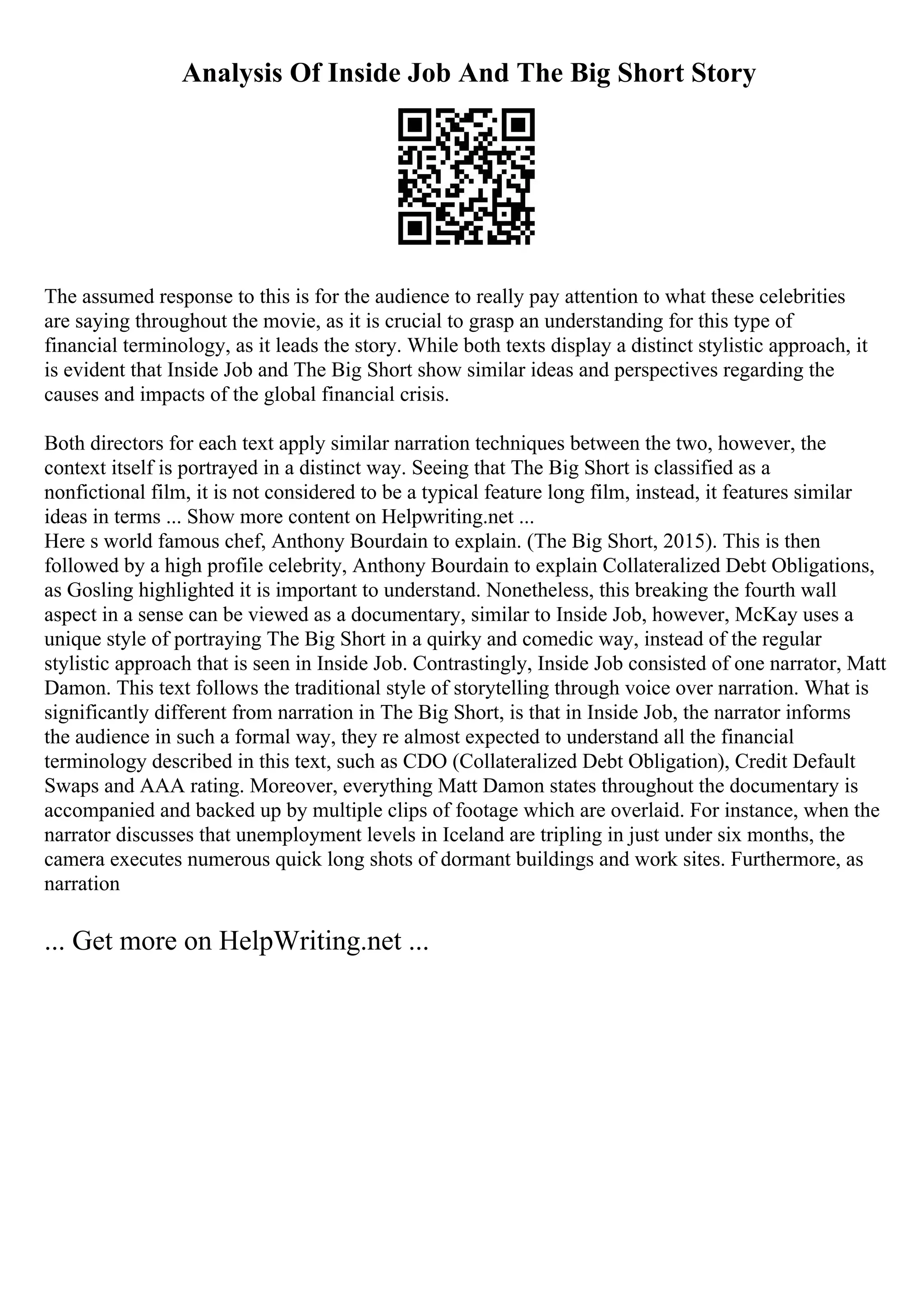 Analysis Of Inside Job And The Big Short Story
The assumed response to this is for the audience to really pay attention to what these celebrities
are saying throughout the movie, as it is crucial to grasp an understanding for this type of
financial terminology, as it leads the story. While both texts display a distinct stylistic approach, it
is evident that Inside Job and The Big Short show similar ideas and perspectives regarding the
causes and impacts of the global financial crisis.
Both directors for each text apply similar narration techniques between the two, however, the
context itself is portrayed in a distinct way. Seeing that The Big Short is classified as a
nonfictional film, it is not considered to be a typical feature long film, instead, it features similar
ideas in terms ... Show more content on Helpwriting.net ...
Here s world famous chef, Anthony Bourdain to explain. (The Big Short, 2015). This is then
followed by a high profile celebrity, Anthony Bourdain to explain Collateralized Debt Obligations,
as Gosling highlighted it is important to understand. Nonetheless, this breaking the fourth wall
aspect in a sense can be viewed as a documentary, similar to Inside Job, however, McKay uses a
unique style of portraying The Big Short in a quirky and comedic way, instead of the regular
stylistic approach that is seen in Inside Job. Contrastingly, Inside Job consisted of one narrator, Matt
Damon. This text follows the traditional style of storytelling through voice over narration. What is
significantly different from narration in The Big Short, is that in Inside Job, the narrator informs
the audience in such a formal way, they re almost expected to understand all the financial
terminology described in this text, such as CDO (Collateralized Debt Obligation), Credit Default
Swaps and AAA rating. Moreover, everything Matt Damon states throughout the documentary is
accompanied and backed up by multiple clips of footage which are overlaid. For instance, when the
narrator discusses that unemployment levels in Iceland are tripling in just under six months, the
camera executes numerous quick long shots of dormant buildings and work sites. Furthermore, as
narration
... Get more on HelpWriting.net ...
 