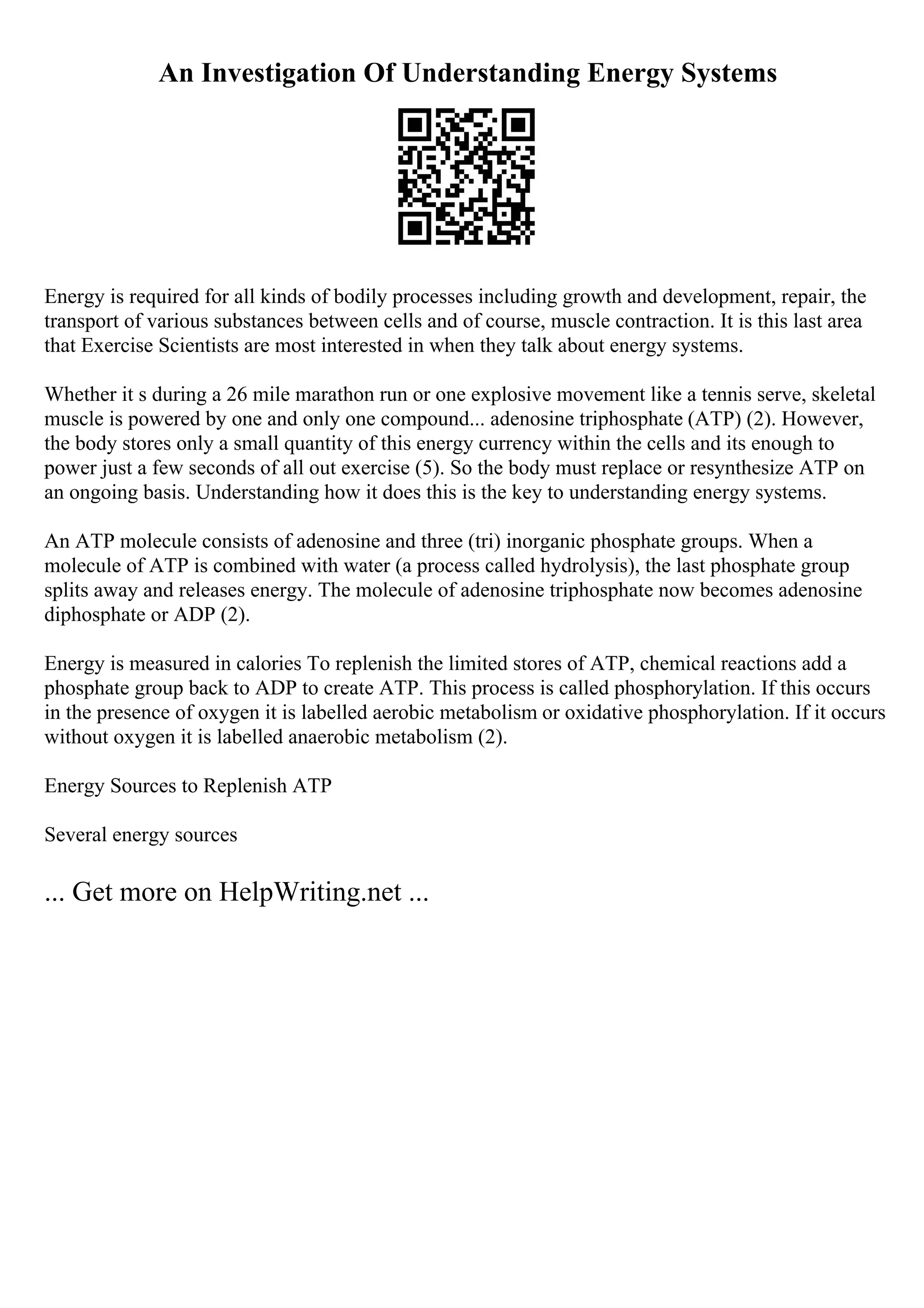 An Investigation Of Understanding Energy Systems
Energy is required for all kinds of bodily processes including growth and development, repair, the
transport of various substances between cells and of course, muscle contraction. It is this last area
that Exercise Scientists are most interested in when they talk about energy systems.
Whether it s during a 26 mile marathon run or one explosive movement like a tennis serve, skeletal
muscle is powered by one and only one compound... adenosine triphosphate (ATP) (2). However,
the body stores only a small quantity of this energy currency within the cells and its enough to
power just a few seconds of all out exercise (5). So the body must replace or resynthesize ATP on
an ongoing basis. Understanding how it does this is the key to understanding energy systems.
An ATP molecule consists of adenosine and three (tri) inorganic phosphate groups. When a
molecule of ATP is combined with water (a process called hydrolysis), the last phosphate group
splits away and releases energy. The molecule of adenosine triphosphate now becomes adenosine
diphosphate or ADP (2).
Energy is measured in calories To replenish the limited stores of ATP, chemical reactions add a
phosphate group back to ADP to create ATP. This process is called phosphorylation. If this occurs
in the presence of oxygen it is labelled aerobic metabolism or oxidative phosphorylation. If it occurs
without oxygen it is labelled anaerobic metabolism (2).
Energy Sources to Replenish ATP
Several energy sources
... Get more on HelpWriting.net ...
 