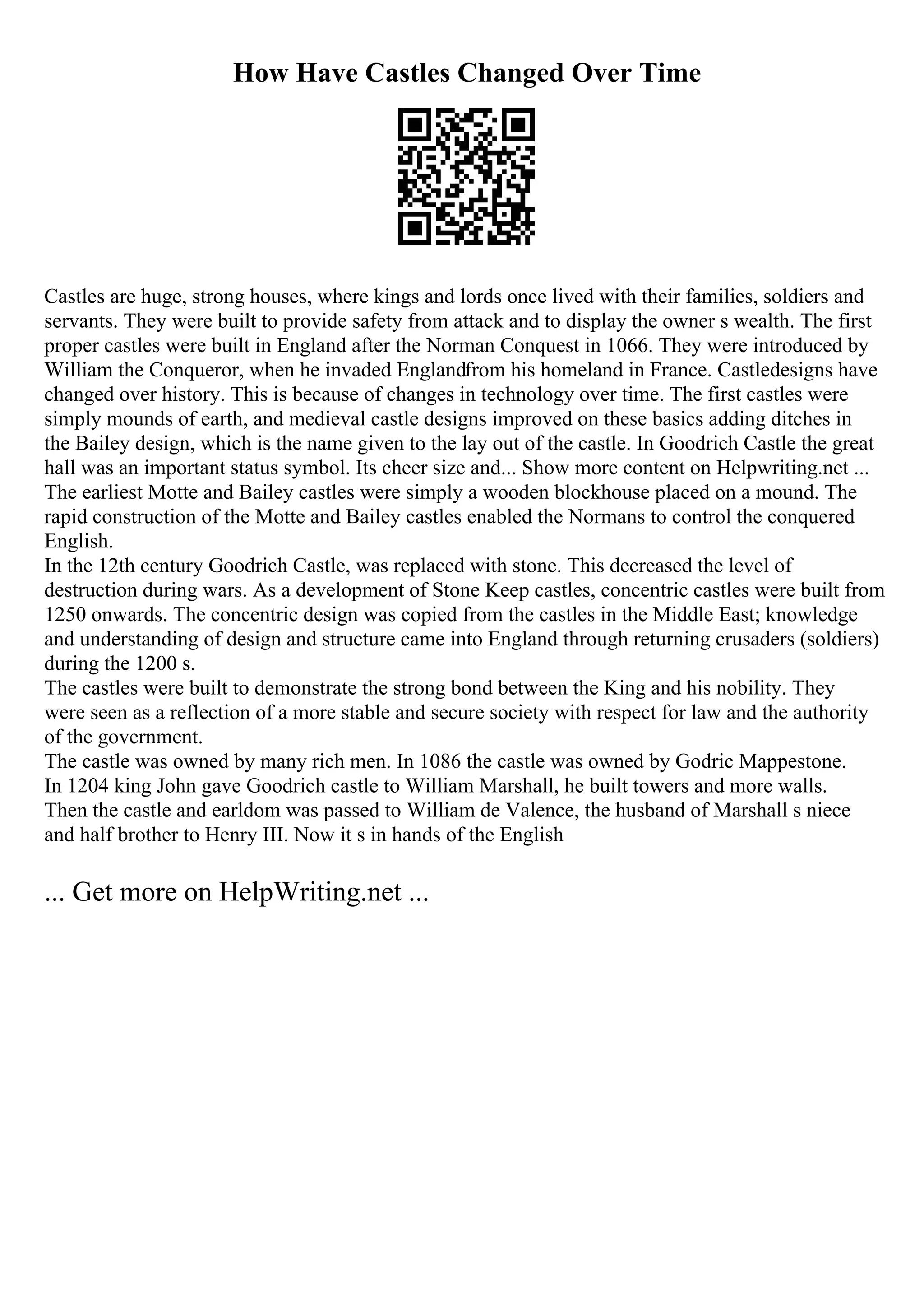 How Have Castles Changed Over Time
Castles are huge, strong houses, where kings and lords once lived with their families, soldiers and
servants. They were built to provide safety from attack and to display the owner s wealth. The first
proper castles were built in England after the Norman Conquest in 1066. They were introduced by
William the Conqueror, when he invaded Englandfrom his homeland in France. Castledesigns have
changed over history. This is because of changes in technology over time. The first castles were
simply mounds of earth, and medieval castle designs improved on these basics adding ditches in
the Bailey design, which is the name given to the lay out of the castle. In Goodrich Castle the great
hall was an important status symbol. Its cheer size and... Show more content on Helpwriting.net ...
The earliest Motte and Bailey castles were simply a wooden blockhouse placed on a mound. The
rapid construction of the Motte and Bailey castles enabled the Normans to control the conquered
English.
In the 12th century Goodrich Castle, was replaced with stone. This decreased the level of
destruction during wars. As a development of Stone Keep castles, concentric castles were built from
1250 onwards. The concentric design was copied from the castles in the Middle East; knowledge
and understanding of design and structure came into England through returning crusaders (soldiers)
during the 1200 s.
The castles were built to demonstrate the strong bond between the King and his nobility. They
were seen as a reflection of a more stable and secure society with respect for law and the authority
of the government.
The castle was owned by many rich men. In 1086 the castle was owned by Godric Mappestone.
In 1204 king John gave Goodrich castle to William Marshall, he built towers and more walls.
Then the castle and earldom was passed to William de Valence, the husband of Marshall s niece
and half brother to Henry III. Now it s in hands of the English
... Get more on HelpWriting.net ...
 