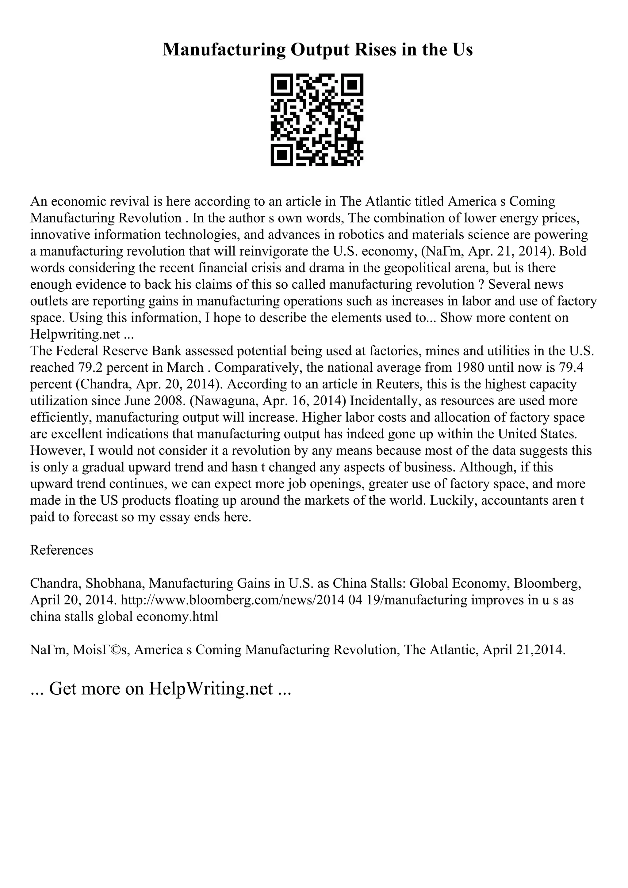 Manufacturing Output Rises in the Us
An economic revival is here according to an article in The Atlantic titled America s Coming
Manufacturing Revolution . In the author s own words, The combination of lower energy prices,
innovative information technologies, and advances in robotics and materials science are powering
a manufacturing revolution that will reinvigorate the U.S. economy, (NaГm, Apr. 21, 2014). Bold
words considering the recent financial crisis and drama in the geopolitical arena, but is there
enough evidence to back his claims of this so called manufacturing revolution ? Several news
outlets are reporting gains in manufacturing operations such as increases in labor and use of factory
space. Using this information, I hope to describe the elements used to... Show more content on
Helpwriting.net ...
The Federal Reserve Bank assessed potential being used at factories, mines and utilities in the U.S.
reached 79.2 percent in March . Comparatively, the national average from 1980 until now is 79.4
percent (Chandra, Apr. 20, 2014). According to an article in Reuters, this is the highest capacity
utilization since June 2008. (Nawaguna, Apr. 16, 2014) Incidentally, as resources are used more
efficiently, manufacturing output will increase. Higher labor costs and allocation of factory space
are excellent indications that manufacturing output has indeed gone up within the United States.
However, I would not consider it a revolution by any means because most of the data suggests this
is only a gradual upward trend and hasn t changed any aspects of business. Although, if this
upward trend continues, we can expect more job openings, greater use of factory space, and more
made in the US products floating up around the markets of the world. Luckily, accountants aren t
paid to forecast so my essay ends here.
References
Chandra, Shobhana, Manufacturing Gains in U.S. as China Stalls: Global Economy, Bloomberg,
April 20, 2014. http://www.bloomberg.com/news/2014 04 19/manufacturing improves in u s as
china stalls global economy.html
NaГm, MoisГ©s, America s Coming Manufacturing Revolution, The Atlantic, April 21,2014.
... Get more on HelpWriting.net ...
 