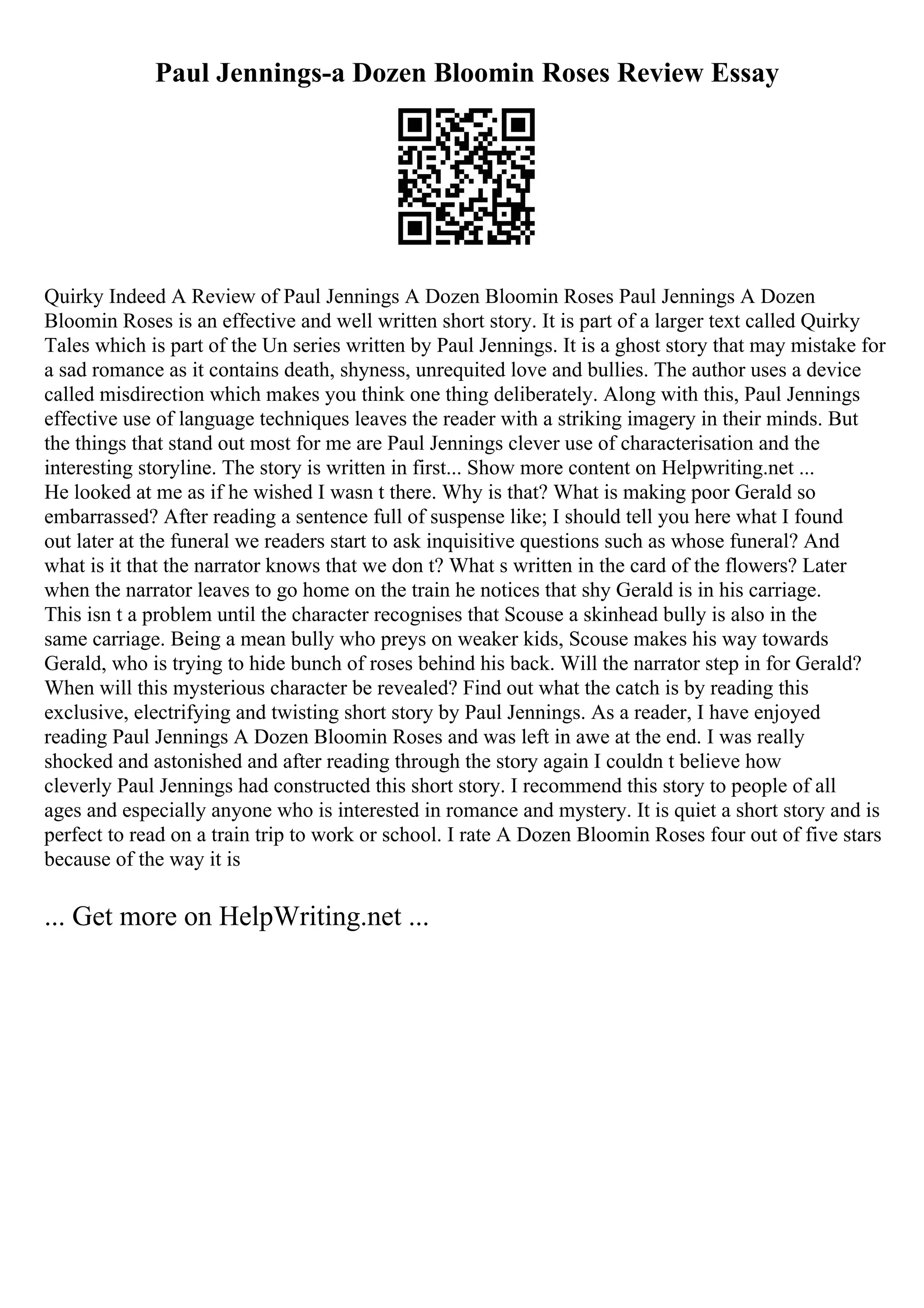 Paul Jennings-a Dozen Bloomin Roses Review Essay
Quirky Indeed A Review of Paul Jennings A Dozen Bloomin Roses Paul Jennings A Dozen
Bloomin Roses is an effective and well written short story. It is part of a larger text called Quirky
Tales which is part of the Un series written by Paul Jennings. It is a ghost story that may mistake for
a sad romance as it contains death, shyness, unrequited love and bullies. The author uses a device
called misdirection which makes you think one thing deliberately. Along with this, Paul Jennings
effective use of language techniques leaves the reader with a striking imagery in their minds. But
the things that stand out most for me are Paul Jennings clever use of characterisation and the
interesting storyline. The story is written in first... Show more content on Helpwriting.net ...
He looked at me as if he wished I wasn t there. Why is that? What is making poor Gerald so
embarrassed? After reading a sentence full of suspense like; I should tell you here what I found
out later at the funeral we readers start to ask inquisitive questions such as whose funeral? And
what is it that the narrator knows that we don t? What s written in the card of the flowers? Later
when the narrator leaves to go home on the train he notices that shy Gerald is in his carriage.
This isn t a problem until the character recognises that Scouse a skinhead bully is also in the
same carriage. Being a mean bully who preys on weaker kids, Scouse makes his way towards
Gerald, who is trying to hide bunch of roses behind his back. Will the narrator step in for Gerald?
When will this mysterious character be revealed? Find out what the catch is by reading this
exclusive, electrifying and twisting short story by Paul Jennings. As a reader, I have enjoyed
reading Paul Jennings A Dozen Bloomin Roses and was left in awe at the end. I was really
shocked and astonished and after reading through the story again I couldn t believe how
cleverly Paul Jennings had constructed this short story. I recommend this story to people of all
ages and especially anyone who is interested in romance and mystery. It is quiet a short story and is
perfect to read on a train trip to work or school. I rate A Dozen Bloomin Roses four out of five stars
because of the way it is
... Get more on HelpWriting.net ...
 