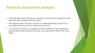 Technical Assessment/Analysis
 Technical Assessment is process to assess the current client’s application that
you would like to Migrate into the Cloud.
 (This process takes minimum 3 weeks or 4 weeks depending on the size of
your application that need to migrate to the cloud)
 This process will allow us to gauge the cloud readiness of your application
because before Migrating into the cloud, your application needs to be cloud
ready.
 